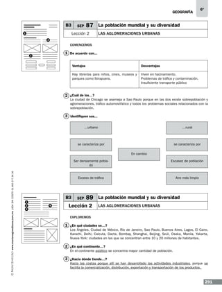 geografía

B3

SEP

87 La población mundial y su diversidad

Lección 2

1

6º

LAS AGLOMERACIONES URBANAS

2

Comencemos

1 De acuerdo con...

3

Ventajas

Desventajas

Hay librerías para niños, cines, museos y
parques como Ibirapuera.

Viven en hacinamiento.
Problemas de tráfico y contaminación.
Insuficiente transporte público

2 ¿Cuál de los…?

La ciudad de Chicago se asemeja a Sao Paulo porque en las dos existe sobrepoblación y
aglomeraciones, tráfico automovilístico y todos los problemas sociales relacionados con la
sobrepoblación.

3 Identifiquen sus...
…urbano

…rural

se caracteriza por

se caracteriza por
En cambio

www.montenegroeditores.com.mx lada sin costo 01 800 277 36 36

Ser densamente poblado

Exceso de tráfico

B3
1
2
3

4

Escasez de población

Aire más limpio

SEP

89 La población mundial y su diversidad

Lección 2

LAS AGLOMERACIONES URBANAS

Exploremos

1 ¿En qué ciudades se…?
Los Ángeles, Ciudad de México, Río de Janeiro, Sao Paulo, Buenos Aires, Lagos, El Cairo,
Karachi, Delhi, Calcuta, Dacta, Bombay, Shanghai, Beijing, Seúl, Osaka, Manila, Yakarta,
Nueva York: ciudades en las que se concentran entre 10 y 20 millones de habitantes.

2 ¿En qué continente…?
En el continente asiático se concentra mayor cantidad de población.

3 ¿Hacia dónde tiende…?
Hacia las costas porque allí se han desarrollado las actividades industriales, porque se
facilita la comercialización, distribución, exportación y transportación de los productos.

291

 