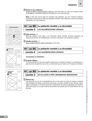 geografía

6º

4 Anoten en sus cuadernos...
Estado de México, Distrito Federal y Veracruz; sólo éste último se ubica en la costa. El Estado de México y el Distrito Federal se encuentran en el centro del país.
Nota: el libro del alumno pide las ciudades más pobladas, que son: Ciudad de México,
Guadalajara, Monterrey, y el Atlas de Geografía de México hace referencia a las tres entidades
federativas con más población.

B3

SEP

90 La población mundial y su diversidad

Lección 2
1
2

LAS AGLOMERACIONES URBANAS

1 ¿Qué servicios…?
Servicios públicos como agua y luz, educación, salud, vivienda, servicios bancarios, de
telecomunicaciones, de transportación, servicios culturales y de recreación, etcétera.

2 ¿Cuáles servicios…?
Agua, energía eléctrica, salud y educación, entre otros.

B3

1

SEP

91 La población mundial y su diversidad

Lección 2

LAS AGLOMERACIONES URBANAS

Apliquemos lo aprendido

1 En grupo, dibujen…

B3
1

SEP

93 La población mundial y su diversidad

Lección 3

DE UN LUGAR A OTRO. mOVIMIENTOS MIGRATORIOS

1 Observa las…
Las personas se ven en la necesidad de vivir en otro país en busca de nuevas y mejores
oportunidades de trabajo y educación para tener una mejor calidad de vida. Muchas veces,
llegan a abandonar a sus seres queridos y hasta perder las pocas propiedades que poseen.
Todo esto porque en su país natal no encuentran los medios para el sostenimiento de sus
familias.

292

www.montenegroeditores.com.mx lada sin costo 01 800 277 36 36

En esta actividad los alumnos pueden experimentar, mediante el juego, la concentración, y
aglomeración de personas; por esto, es importante que se realice con el apoyo del profesor.

 
