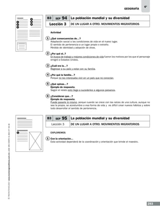 geografía

1
2
3

4
5
6

B3

SEP

6º

94 La población mundial y su diversidad

Lección 3

DE UN LUGAR A OTRO. mOVIMIENTOS MIGRATORIOS

Actividad

1 ¿Qué consecuencias de…?
Adaptación social a las condiciones de vida en el nuevo lugar.
El sentido de pertenencia a un lugar propio o extraño.
Pérdida de identidad y adopción de otras.

2 ¿Por qué el..?
En busca de trabajo y mejores condiciones de vida fueron los motivos por los que el personaje
emigró a Estados Unidos.

3 ¿Cuál era la…?
Regresar a su país y estar con su familia.

4 ¿Por qué la familia…?
Porque no les interesaba vivir en un país que no conocían.

5 ¿Qué opinas…?
Ejemplo de respuesta.
Según el relato esto llega a sucederles a algunos paisanos.

6 ¿Consideran que…?
Ejemplo de respuesta.
Puede pasarle lo mismo, porque cuando se crece con las raíces de una cultura, aunque no
sea la propia, se acostumbra a esa forma de vida y es difícil crear nuevos hábitos y sobre
todo desarrollar el sentido de pertenencia.

www.montenegroeditores.com.mx lada sin costo 01 800 277 36 36

B3

SEP

95 La población mundial y su diversidad

Lección 3
1

DE UN LUGAR A OTRO. mOVIMIENTOS MIGRATORIOS

Exploremos

1 Con la orientación…
Esta actividad dependerá de la coordinación y orientación que brinde el maestro.

293

 