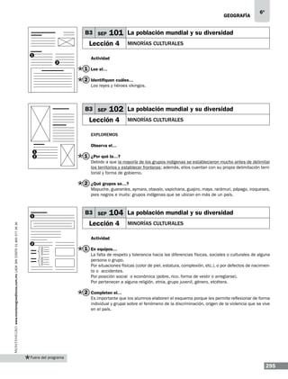 geografía

B3 SEP

101 La población mundial y su diversidad

Lección 4
1
2

6º

MINORÍAS CULTURALES

Actividad

1 Lee el…
2 Identifiquen cuáles…
Los reyes y héroes vikingos.

B3 SEP

102 La población mundial y su diversidad

Lección 4

MINORÍAS CULTURALES

Exploremos
Observa el…
1
2

1 ¿Por qué la…?
Debido a que la mayoría de los grupos indígenas se establecieron mucho antes de delimitar
los territorios y establecer fronteras; además, ellos cuentan con su propia delimitación territorial y forma de gobierno.

2 ¿Qué grupos se…?
Mapuche, guaraníes, aymara, otavalo, vapichana, guajiro, maya, rarámuri, pápago, iroqueses,
pies negros e inuits: grupos indígenas que se ubican en más de un país.

www.montenegroeditores.com.mx lada sin costo 01 800 277 36 36

1

B3 SEP

104 La población mundial y su diversidad

Lección 4

MINORÍAS CULTURALES

Actividad
2

1 En equipos…
La falta de respeto y tolerancia hacia las diferencias físicas, sociales o culturales de alguna
persona o grupo.
Por situaciones físicas (color de piel, estatura, complexión, etc.), o por defectos de nacimiento o accidentes.	
Por posición social o económica (pobre, rico, forma de vestir o arreglarse).
Por pertenecer a alguna religión, etnia, grupo juvenil, género, etcétera.

2 Completen el…
Es importante que los alumnos elaboren el esquema porque les permite reflexionar de forma
individual y grupal sobre el fenómeno de la discriminación, origen de la violencia que se vive
en el país.

Fuera del programa

295

 