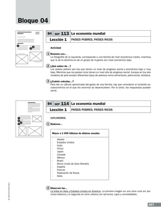 Bloque 04
B4 SEP

113 La economía mundial

Lección 1
1
3

2

pAÍSES POBRES, PAÍSES RICOS

Actividad

1 Reúnete con…
La fotografía de la izquierda, corresponde a una familia de nivel económico medio; mientras
que la de la derecha es de un grupo de mujeres con nivel económico bajo.

2 ¿Qué saben de…?
Los países pobres son los que tienen un nivel de progreso social y económico bajo o muy
bajo. Mientras que los países ricos tienen un nivel alto de progreso social. Aunque en los dos
modelos de país existen diferentes tipos de pobreza como alimentaria, patrimonial, etcétera.

3 ¿Cuánto calculas…?
Para dar un cálculo aproximado del gasto de una familia, hay que considerar el contexto socioeconómico en el que los alumnos se desenvuelven. Por lo tanto, las respuestas pueden
variar.

B4 SEP

114 La economía mundial

Lección 1
1
2
4

pAÍSES POBRES, PAÍSES RICOS

Exploremos
3

1 Elaboren...
Mayor a 1 000 billones de dólares anuales	
-	
-	
-	
-	
-	
-	
-	
-	
-	
-	
-	
-	
-	

Alaska
Estados Unidos
India
China
Japón
Canadá
México
Brasil
Reino Unido de Gran Bretaña
España
Francia
Federación de Rusia
Italia

2 Observen las...
La India en Asia y Estados Unidos en América. La primera imagen es una zona rural sin servicios básicos y el segundo en zona urbana con servicios, lujos y comodidades.

297

 
