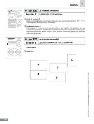 geografía

2

1

B4 SEP

6º

127 La economía mundial

Lección 2

EL COMERCIO INTERNACIONAL

1 ¿Cuál de los tres…?
Los productos agrícolas son indispensables para que la población sobreviva. Ellos son la
principal fuente alimenticia de la humanidad.

2 ¿Qué países tienen…?
Los que poseen menos recursos naturales y tienen que importar más productos que los
que exportan o no tienen posibilidades de establecer relaciones comerciales amplias, como
República Dominicana, Arabia Saudita, Túnez, Filipinas, entre otros países con menores
relaciones comerciales.

B4 SEP
1

129 La economía mundial

Lección 3

¿QUÉ PAÍSES VENDEN Y CUÁLES COMPRAN?

Comencemos

1 Anota en...

1
1

4
5

302

www.montenegroeditores.com.mx lada sin costo 01 800 277 36 36

4

 