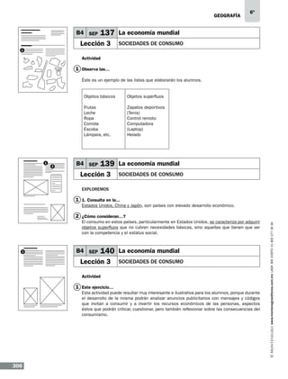 geografía

B4 SEP

6º

137 La economía mundial

Lección 3

SOCIEDADES DE CONSUMO

1

Actividad

1 Observa las…
Éste es un ejemplo de las listas que elaborarán los alumnos.

Objetos básicos
Frutas
Leche
Ropa
Comida
Escoba
Lámpara, etc.

1

2

Objetos superfluos
Zapatos deportivos
(Tenis)
Control remoto
Computadora
(Laptop)
Helado

B4 SEP

139 La economía mundial

Lección 3

SOCIEDADES DE CONSUMO

Exploremos

1 1. Consulta en la...
Estados Unidos, China y Japón, son países con elevado desarrollo económico.

El consumo en estos países, particularmente en Estados Unidos, se caracteriza por adquirir
objetos superfluos que no cubren necesidades básicas, sino aquellas que tienen que ver
con la competencia y el estatus social.

1

B4 SEP

140 La economía mundial

Lección 3

SOCIEDADES DE CONSUMO

Actividad

1 Este ejercicio…
Esta actividad puede resultar muy interesante e ilustrativa para los alumnos, porque durante
el desarrollo de la misma podrán analizar anuncios publicitarios con mensajes y códigos
que invitan a consumir y a invertir los recursos económicos de las personas, aspectos
éstos que podrán criticar, cuestionar, pero también reflexionar sobre las consecuencias del
consumismo.

306

www.montenegroeditores.com.mx lada sin costo 01 800 277 36 36

2 ¿Cómo consideran…?

 
