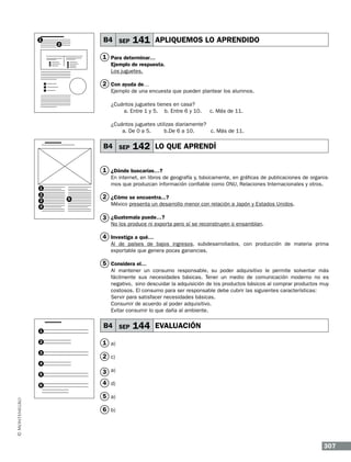 1

B4 SEP

2

141 APLIQUEMOS LO APRENDIDO

1 Para determinar…
Ejemplo de respuesta.
Los juguetes.

2 Con ayuda de…
Ejemplo de una encuesta que pueden plantear los alumnos.
¿Cuántos juguetes tienes en casa?
a. Entre 1 y 5. b. Entre 6 y 10.

c. Más de 11.

¿Cuántos juguetes utilizas diariamente?
a. De 0 a 5.
b.De 6 a 10.
c. Más de 11.

B4 SEP

142 LO QUE APRENDÍ

1 ¿Dónde buscarías…?
En internet, en libros de geografía y, básicamente, en gráficas de publicaciones de organismos que produzcan información confiable como ONU, Relaciones Internacionales y otros.

1
2
3
4

5

2 ¿Cómo se encuentra...?
México presenta un desarrollo menor con relación a Japón y Estados Unidos.

3 ¿Guatemala puede…?

No los produce ni exporta pero sí se reconstruyen o ensamblan.

4 Investiga a qué…
Al de países de bajos ingresos, subdesarrollados, con producción de materia prima
exportable que genera pocas ganancias.

5 Considera el…
Al mantener un consumo responsable, su poder adquisitivo le permite solventar más
fácilmente sus necesidades básicas. Tener un medio de comunicación moderno no es
negativo, sino descuidar la adquisición de los productos básicos al comprar productos muy
costosos. El consumo para ser responsable debe cubrir las siguientes características:
Servir para satisfacer necesidades básicas.
Consumir de acuerdo al poder adquisitivo.
Evitar consumir lo que daña al ambiente.

1
2
3

B4 SEP

144 EVALUACIÓN

1 a)
2 c)

4
5

3 a)

6

4 d)
5 a)
6 b)

307

 