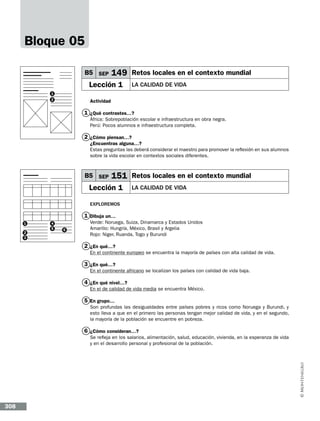Bloque 05
B5 SEP

149 Retos locales en el contexto mundial

Lección 1

LA CALIDAD DE VIDA

1
2

Actividad

1 ¿Qué contrastes…?
África: Sobrepoblación escolar e infraestructura en obra negra.
Perú: Pocos alumnos e infraestructura completa.

2 ¿Cómo piensan…?
¿Encuentras alguna…?
Estas preguntas las deberá considerar el maestro para promover la reflexión en sus alumnos
sobre la vida escolar en contextos sociales diferentes.

B5 SEP

151 Retos locales en el contexto mundial

Lección 1

LA CALIDAD DE VIDA

Exploremos

1 Dibuja un…
1
2
3

4
5

6

Verde: Noruega, Suiza, Dinamarca y Estados Unidos
Amarillo: Hungría, México, Brasil y Argelia
Rojo: Niger, Ruanda, Togo y Burundi

2 ¿En qué…?
En el continente europeo se encuentra la mayoría de países con alta calidad de vida.

3 ¿En qué…?
En el continente africano se localizan los países con calidad de vida baja.

4 ¿En qué nivel…?
En el de calidad de vida media se encuentra México.

5 En grupo…
Son profundas las desigualdades entre países pobres y ricos como Noruega y Burundi, y
esto lleva a que en el primero las personas tengan mejor calidad de vida, y en el segundo,
la mayoría de la población se encuentre en pobreza.

6 ¿Cómo consideran…?
Se refleja en los salarios, alimentación, salud, educación, vivienda, en la esperanza de vida
y en el desarrollo personal y profesional de la población.

308

 