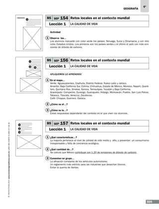 geografía

B5 SEP

1

6º

154 Retos locales en el contexto mundial

Lección 1

LA CALIDAD DE VIDA

Actividad

1 Observa las…
Los alumnos marcarán con color verde los países: Noruega, Suiza y Dinamarca, y con otro
color, Estados Unidos. Los primeros son los países verdes y el último el país con más emisiones de dióxido de carbono.

B5 SEP

1
2

3

156 Retos locales en el contexto mundial

Lección 1

LA CALIDAD DE VIDA

Apliquemos lo aprendido

1 En el mapa…
Verde: Aguascalientes, Coahuila, Distrito Federal, Nuevo León y Jalisco.
Amarillo: Baja California Sur, Colima, Chihuahua, Estado de México, Morelos, Nayarit, Querétaro, Quintana Roo, Sinaloa, Sonora, Tamaulipas, Yucatán y Baja California.
Anaranjado: Campeche, Durango, Guanajuato, Hidalgo, Michoacán, Puebla, San Luis Potosí,
Tabasco, Tlaxcala, Veracruz, Zacatecas.
Café: Chiapas, Guerrero, Oaxaca.

2 ¿Cómo es el…?
3 ¿Cómo es la…?

www.montenegroeditores.com.mx lada sin costo 01 800 277 36 36

Estas respuestas dependerán del contexto en el que viven los alumnos.

1
2
3

B5 SEP

157 Retos locales en el contexto mundial

Lección 1

LA CALIDAD DE VIDA

1 ¿Qué características…?
La mayoría pertenece al nivel de calidad de vida medio y alto, y presentan un consumismo
irresponsable y falta de conciencia ecológica.

2 ¿Qué cantidad de…?
Se calcula que México contribuye con 1.20 de emisiones de dióxido de carbono.

3 Comenten en grupo…
La afinación constante de los vehículos automotores.
Un reglamento más estricto para las industrias que desechan tóxicos.
Evitar la quema de llantas.

309

 