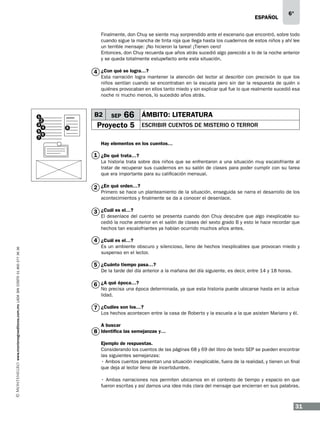 ESPAÑOL

6°

Finalmente, don Chuy se siente muy sorprendido ante el escenario que encontró, sobre todo
cuando sigue la mancha de tinta roja que llega hasta los cuadernos de estos niños y ahí lee
un terrible mensaje: ¡No hicieron la tarea! ¡Tienen cero!
Entonces, don Chuy recuerda que años atrás sucedió algo parecido a lo de la noche anterior
y se queda totalmente estupefacto ante esta situación.

4 ¿Con qué se logra…?

Esta narración logra mantener la atención del lector al describir con precisión lo que los
niños sentían cuando se encontraban en la escuela pero sin dar la respuesta de quién o
quiénes provocaban en ellos tanto miedo y sin explicar qué fue lo que realmente sucedió esa
noche ni mucho menos, lo sucedido años atrás.

1
3
5
7

B2

2
4

8

SEP

66 ÁMBITO: LITERATURA

Proyecto 5

ESCRIBIR CUENTOS DE MISTERIO O TERROR

6

Hay elementos en los cuentos…

1 ¿De qué trata…?
La historia trata sobre dos niños que se enfrentaron a una situación muy escalofriante al
tratar de recuperar sus cuadernos en su salón de clases para poder cumplir con su tarea
que era importante para su calificación mensual.

2 ¿En qué orden…?

Primero se hace un planteamiento de la situación, enseguida se narra el desarrollo de los
acontecimientos y finalmente se da a conocer el desenlace.

3 ¿Cuál es el…?

El desenlace del cuento se presenta cuando don Chuy descubre que algo inexplicable sucedió la noche anterior en el salón de clases del sexto grado B y esto le hace recordar que
hechos tan escalofriantes ya habían ocurrido muchos años antes.

www.montenegroeditores.com.mx lada sin costo 01 800 277 36 36

4 ¿Cuál es el…?

Es un ambiente obscuro y silencioso, lleno de hechos inexplicables que provocan miedo y
suspenso en el lector.

5 ¿Cuánto tiempo pasa…?

De la tarde del día anterior a la mañana del día siguiente, es decir, entre 14 y 18 horas.

6 ¿A qué época…?

No precisa una época determinada, ya que esta historia puede ubicarse hasta en la actualidad.

7 ¿Cuáles son los…?

Los hechos acontecen entre la casa de Roberto y la escuela a la que asisten Mariano y él.
A buscar

8 Identifica las semejanzas y…
Ejemplo de respuestas.
Considerando los cuentos de las páginas 68 y 69 del libro de texto SEP se pueden encontrar
las siguientes semejanzas:
• Ambos cuentos presentan una situación inexplicable, fuera de la realidad, y tienen un final
que deja al lector lleno de incertidumbre.
• Ambas narraciones nos permiten ubicarnos en el contexto de tiempo y espacio en que
fueron escritas y así darnos una idea más clara del mensaje que encierran en sus palabras.

31

 