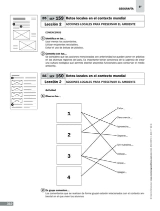 geografía

B5 SEP
1
2

6º

159 Retos locales en el contexto mundial

Lección 2

ACCIONES LOCALES PARA PRESERVAR EL AMBIENTE

Comencemos

1 Identifica en las…
Usar menos los automóviles.
Utilizar recipientes reciclables.
Evitar el uso de bolsas de plástico.

2 Comenta con tus…
Se considera que las acciones mencionadas con anterioridad se pueden poner en práctica
en las diversas regiones del país. Es importante tomar conciencia de la urgencia de crear
una cultura ecológica que permita diseñar proyectos funcionales para conservar el medio
ambiente.

1

B5 SEP

160 Retos locales en el contexto mundial

Lección 2

ACCIONES LOCALES PARA PRESERVAR EL AMBIENTE

Actividad

1 Observa las…
2

Evitar...

Desconecta...

Aprovecha...

2

Separar...

Sin nuestros...

3

Utilizar...

Airear...

Apagar...

4
2 En grupo comenten…
Los comentarios que se realicen de forma grupal estarán relacionados con el contexto ambiental en el que viven los alumnos

310

www.montenegroeditores.com.mx lada sin costo 01 800 277 36 36

1

 