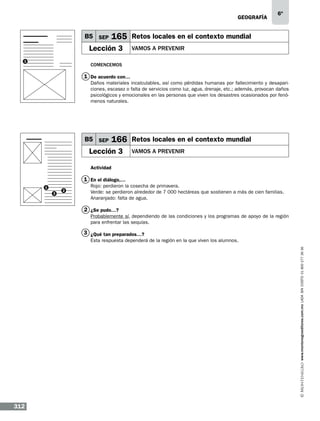 geografía

B5 SEP

165 Retos locales en el contexto mundial

Lección 3
1

6º

vamos a prevenir

Comencemos

1 De acuerdo con…
Daños materiales incalculables, así como pérdidas humanas por fallecimiento y desapariciones, escasez o falta de servicios como luz, agua, drenaje, etc.; además, provocan daños
psicológicos y emocionales en las personas que viven los desastres ocasionados por fenómenos naturales.

B5 SEP

166 Retos locales en el contexto mundial

Lección 3

vamos a prevenir

Actividad

1 En el diálogo,…
1
3

2

Rojo: perdieron la cosecha de primavera.
Verde: se perdieron alrededor de 7 000 hectáreas que sostienen a más de cien familias.
Anaranjado: falta de agua.

2 ¿Se pudo…?
Probablemente sí, dependiendo de las condiciones y los programas de apoyo de la región
para enfrentar las sequías.

3 ¿Qué tan preparados…?
www.montenegroeditores.com.mx lada sin costo 01 800 277 36 36

Esta respuesta dependerá de la región en la que viven los alumnos.

312

 