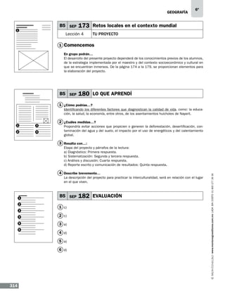 geografía

B5 SEP
1

173 Retos locales en el contexto mundial

Lección 4
1

6º

TU PROYECTO

Comencemos
En grupo podrán…
El desarrollo del presente proyecto dependerá de los conocimientos previos de los alumnos,
de la estrategia implementada por el maestro y del contexto socioeconómico y cultural en
que se encuentran inmersos. De la página 174 a la 179, se proporcionan elementos para
la elaboración del proyecto.

B5 SEP

180 LO QUE APRENDÍ

1 ¿Cómo podrías…?
Identificando los diferentes factores que diagnostican la calidad de vida, como: la educación, la salud, la economía, entre otros, de los asentamientos huicholes de Nayarit.
1

3

2

4

2 ¿Cuáles medidas…?
Propondría evitar acciones que propicien o generen la deforestación, desertificación, contaminación del agua y del suelo, el impacto por el uso de energéticos y del calentamiento
global.

3 Resalta con…:

4 Describe brevemente…
La descripción del proyecto para practicar la interculturalidad, será en relación con el lugar
en el que viven.

1
2
3
4
5
6

B5 SEP
1 c)
2 c)
3 a)
4 d)
5 a)
6 d)

314

182 EVALUACIÓN

www.montenegroeditores.com.mx lada sin costo 01 800 277 36 36

Etapa del proyecto y párrafos de la lectura:
a) Diagnóstico: Primera respuesta.
b) Sistematización: Segunda y tercera respuesta.
c) Análisis y discusión: Cuarta respuesta.
d) Reporte escrito y comunicación de resultados: Quinta respuesta.

 