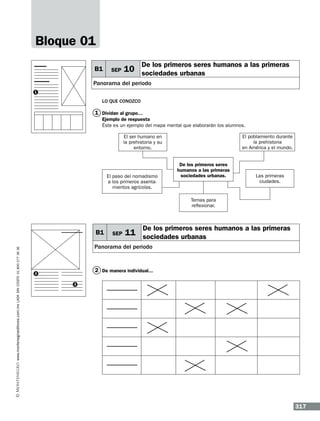 Bloque 01
B1

SEP

De los primeros seres humanos a las primeras

10 sociedades urbanas

Panorama del periodo
1

Lo que conozco

1 Dividan al grupo…
Ejemplo de respuesta
Éste es un ejemplo del mapa mental que elaborarán los alumnos.
El poblamiento durante
la prehistoria
en América y el mundo.

El ser humano en
la prehistoria y su
entorno.

El paso del nomadismo
a los primeros asentamientos agrícolas.

De los primeros seres
humanos a las primeras
sociedades urbanas.

Las primeras
ciudades.

Temas para
reflexionar.

www.montenegroeditores.com.mx lada sin costo 01 800 277 36 36

B1

SEP

De los primeros seres humanos a las primeras

11 sociedades urbanas

Panorama del periodo

2 De manera individual...

2
3

317

 