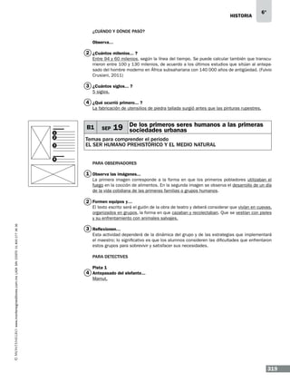 historia

6°

¿Cuándo y DÓNDE PASÓ?
Observa…

2 ¿Cuántos milenios...…?
Entre 94 y 60 milenios, según la línea del tiempo. Se puede calcular también que transcurrieron entre 100 y 130 milenios, de acuerdo a los últimos estudios que sitúan al antepasado del hombre moderno en África subsahariana con 140 000 años de antigüedad. (Fulvio
Crusiani, 2011)

3 ¿Cuántos siglos...…?
5 siglos.

4 ¿Qué ocurrió primero...…?
La fabricación de utensilios de piedra tallada surgió antes que las pinturas rupestres.

1
2
3

4

B1

SEP

19 De los primeros seres humanos a las primeras
sociedades urbanas

Temas para comprender el periodo
EL SER HUMANO PREHISTÓRICO Y EL MEDIO NATURAL
Para observadores

1 Observa las imágenes...…
La primera imagen corresponde a la forma en que los primeros pobladores utilizaban el
fuego en la cocción de alimentos. En la segunda imagen se observa el desarrollo de un día
de la vida cotidiana de las primeras familias o grupos humanos.

2 Formen equipos y…

www.montenegroeditores.com.mx lada sin costo 01 800 277 36 36

El texto escrito será el guión de la obra de teatro y deberá considerar que vivían en cuevas,
organizados en grupos, la forma en que cazaban y recolectaban. Que se vestían con pieles
y su enfrentamiento con animales salvajes.

3 Reflexionen…
Esta actividad dependerá de la dinámica del grupo y de las estrategias que implementará
el maestro; lo significativo es que los alumnos consideren las dificultades que enfrentaron
estos grupos para sobrevivir y satisfacer sus necesidades.
Para detectives
Pista 1

4 Antepasado del elefante...
Mamut.

319

 