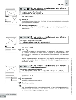 historia

B1

SEP

6°

23 De los primeros seres humanos a las primeras
sociedades urbanas

Temas para comprender el periodo
LA FABRICACIÓN DE INSTRUMENTOS
Para observadores

1 Elige uno de...

1

Se espera que los alumnos aprecien el esfuerzo de nuestros antepasados en la fabricación
de instrumentos de uso cotidiano.

2

2 Al terminar, explica al grupo...
Estas actividades dependerán de la dinámica del grupo y de las estrategias que implementará el maestro.

B1

SEP

25 De los primeros seres humanos a las primeras
sociedades urbanas

Temas para comprender el periodo
el poblamiento del continente americano
1

Comprendo y aplico

1 Dividan el grupo...

La teoría más aceptada es la “del origen único”, que describe el paso por el estrecho de
Bering, durante la última glaciación al descender el nivel del mar y quedar al descubierto
largas franjas de tierra.

B1

SEP

27 De los primeros seres humanos a las primeras
sociedades urbanas

Temas para comprender el periodo
LA VIDA DE LOS PRIMEROS CAZADORES-RECOLECTORES EN AMÉRICA
Comprendo y aplico
1
2
3

1 En una hoja blanca...
Puede ser nomadismo o sedentarismo.

2 Al terminar, muestra….
3 Comenten en grupo…
Estas actividades dependerán de la dinámica del grupo y de las estrategias que implementará el maestro; lo significativo es que los alumnos reflexionen sobre las diferencias entre
las formas de vida en la prehistoria y la vida actual.

Fuera del programa

320

www.montenegroeditores.com.mx lada sin costo 01 800 277 36 36

Los alumnos plantearán sus argumentos sobre las tres teorías: 1) Del origen único: paso
por el estrecho de Bering, 2) Del origen polinesio: navegando por el océano Pacífico procedentes del sureste asiático, y 3) Del origen antártico: migraciones desde Oceanía pasando
por la Antártida.

 