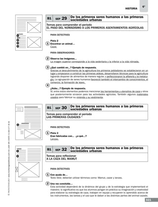 historia

B1

SEP

6°

29 De los primeros seres humanos a las primeras
sociedades urbanas

Temas para comprender el periodo
EL PASO DEL NOMADISMO A LOS PRIMEROS ASENTAMIENTOS AGRíCOLAS
Para detectives

1
2
3
4

Pista 2

1 Encontrar un animal…
Cazar.
Para observadores

2 Observa las imágenes...
La imagen superior corresponde a la vida sedentaria y la inferior a la vida nómada.

3 ¿Qué cambió en...? Ejemplo de respuesta.

4

Gracias al descubrimiento de la agricultura los primeros pobladores se establecieron en un
lugar y empezaron a construir las primeras aldeas, desarrollaron técnicas para la agricultura
logrando disponer de alimentos de manera regular, y perfeccionaron la alfarería y la metalurgia. La agrupación de seres humanos favoreció también el intercambio de conocimientos, el
comercio, la formación de leyes.
¿Hubo...? Ejemplo de respuesta.
Sí, entre estos elementos podemos mencionar las herramientas y utensilios de caza y otros
que posteriormente sirvieron para las actividades agrícolas. También algunos materiales
usados para fabricar su vivienda y su vestimenta.

B1

SEP

30 De los primeros seres humanos a las primeras
sociedades urbanas

www.montenegroeditores.com.mx lada sin costo 01 800 277 36 36

Temas para comprender el periodo
LAS PRIMERAS CIUDADES 1
1

Para detectives

1 Pista 3
Eran fabricadas con...… ¿a qué...?
Lanzas.

1
2

B1

SEP

32 De los primeros seres humanos a las primeras
sociedades urbanas

Temas para reflexionar
A LA CAZA DEL MAMUT
Para detectives

1 Con ayuda de…
Texto libre; deberían utilizar términos como: Mamut, cazar y lanzas.

2 Una vez concluida…
Esta actividad dependerá de la dinámica del grupo y de la estrategia que implementará el
maestro; lo significativo es que los alumnos pongan en práctica su imaginación y creatividad
para elaborar su estrategia de caza, trabajen en equipo y recuperen lo aprendido acerca de
los instrumentos, las tareas y el uso que le daban a las distintas partes del animal cazado.

321

 