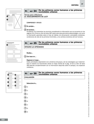 historia

B1

SEP

6°

34 De los primeros seres humanos a las primeras
sociedades urbanas

Temas para reflexionar
EL DESCUBRIMIENTO DE LUCY

1
2

Comprendo y aplico

1 En parejas...
2 Al terminar...
Al elaborar sus historietas los alumnos considerarán la información que se encuentra en las
páginas 33 y 34 de su libro de texto SEP sobre este descubrimiento paleontológico, así como
la información aprendida sobre el tipo de hábitat, de alimentación, actividades cotidianas,
condiciones de vida de los primeros homínidos, y los cambios evolutivos del ser humano.

B1

1

SEP

35 De los primeros seres humanos a las primeras
sociedades urbanas

INTEGRO LO APRENDIDO
Realiza…

1 Con base en…

1

5

2

6

3

7

4

8

B1

36 De los primeros seres humanos a las primeras
sociedades urbanas

EVALUACIÓN
Selecciona la...

1 b)
2 c)
3 c)
4 c)
5 a)
6 c)
7 b)
8 b)

322

SEP

www.montenegroeditores.com.mx lada sin costo 01 800 277 36 36

Regresen al mapa…
Estas actividades dependerán de la dinámica del grupo y de las estrategias que implementará el maestro se recomienda utilizar el mapa mental de la pag. 10 de su libro de texto
SEP además complementarán con la información adquirida sobre el paisaje y los aspectos
,
cotidianos.

 