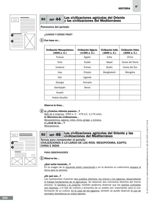 historia

B2

SEP

6°

Las
44 y lascivilizaciones agrícolas del Oriente
civilizaciones del Mediterráneo

Panorama del periodo
1
2

¿Cuándo y dónde pasó?

1 Con base en...
Civilización Mesopotámica
(4000 a. C.)

Civilización Egipcia
(3.500 a. C.)

Civilización India
(3000 a. C.)

Civilización China
(2000 a. C.)

Turquía

Egipto

India

China

Siria

Sudán

Nepal

Corea del Norte

Jordania

Eritrea

Bután

Corea del Sur

Iraq

Etiopía

Bangladesh

Mongolia

Irán

Uganda

Georgia

Somalia

Azerbaiyán

Kenia

Kuwait
Arabia Saudita
Observa la línea...

Más de 4 milenios. 3300 a. C. - 476 d.C. 4,176 años.
b) Menciona las civilizaciones...
Mesopotámica, egipcia, india, china, griega y romana.
c) ¿Cuál de las...…?
Mesopotamia.

B2
1
2

SEP

Las civilizaciones agrícolas del
46 civilizaciones del Mediterráneo Oriente y las

Temas para comprender el periodo
civilizaciones a lo largo de los ríos: mesopotamia, egipto,
china e india
Para observadores

1 Observa las…
¿Qué están haciendo...?
En la imagen de la izquierda están cosechando y en la derecha un matrimonio prepara la
tierra para la siembra.
¿En qué son...?
Las ilustraciones muestran dos pueblos distintos, los chinos y los egipcios, desarrollando
el trabajo fundamental de la agricultura. Se observan dos momentos distintos del mismo
proceso: la siembra y la cosecha, también podemos observar que las plantas cultivadas
son distintas, y el tipo de cultivos y alimentos de un pueblo son importantes para la conformación de su cultura. En el caso de los egipcios, también se puede observar el uso de
animales domésticos en estas labores.

324

www.montenegroeditores.com.mx lada sin costo 01 800 277 36 36

2 a) ¿Cuántos milenios pasaron...?

 