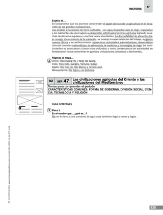 historia

6°

Explica la….
Es fundamental que los alumnos comprendan el papel decisivo de la agricultura en el desarrollo de las grandes civilizaciones.
Las amplias extensiones de tierra cultivable, con agua disponible para el riego, impulsaron
a los habitantes de esos lugares a desarrollar sofisticadas técnicas agrícolas logrando cosechas de alimento regulares y muchas veces abundantes. La disponibilidad de alimentos trajo consigo el crecimiento de la población, se produjo la especialización del trabajo, surgieron
nuevos oficios y se perfeccionaron, aparecieron actividades administrativas, desarrollaron
ciencias como las matemáticas, la astronomía, la medicina, y tecnologías de riego, los conocimientos se acumularon y fueron más profundos; y como consecuencia las sociedades se
fortalecieron hasta convertirse en grandes civilizaciones complejas y dominantes.
Regresa al mapa…

2 China: Ríos Hoang-Ho y Yang Tze Kiang.
India: Ríos Indo, Ganges, Yamuna, Suleg.
Egipto: Río Nilo, río Nilo Blanco y río Nilo Azul.
Mesopotamia: Río Tigris y río Éufrates.

B2

SEP

Las civilizaciones agrícolas del
47 civilizaciones del Mediterráneo Oriente y las

Temas para comprender el periodo
CARACTERÍSTICAS COMUNES: FORMA DE GOBIERNO, DIVISIÓN SOCIAL, CIENCIA, TECNOLOGÍA Y RELIGIÓN

Para detectives
1

1 Pista 1

www.montenegroeditores.com.mx lada sin costo 01 800 277 36 36

Es el nombre que... ¿qué es...?
Río se le llama a una corriente de agua cuya vertiente llega a mares y lagos.

325

 