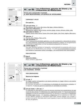 historia

B2

SEP

6°

Las civilizaciones agrícolas del
51 civilizaciones del Mediterráneo Oriente y las

Temas para comprender el periodo
EL MAR MEDITERRÁNEO, UN ESPACIO DE INTERCAMBIO
2
4 3
5
6

1

Comprendo y aplico
Con ayuda de…

7

1 ¿Con qué mares...…?
Mar Adriático, Mar Tirreno, Mar Jónico, Mar Egeo y Océano Atlántico.

2 ¿Qué otras civilizaciones...?

Mesopotamia, egipcia, persa, fenicia, sumeria, griega, romana, otomana, árabe, judía.

3 ¿Qué países se ubican...…?

España, Francia, Italia, Grecia, Turquía, Siria, Israel, Egipto, Libia, Túnez, Argelia y Marruecos.

4 ¿Qué ríos...?
Río Nilo, Ebro, Ródano, Tíber y el Po.

5 ¿Por qué piensas...?

Porque favoreció las actividades agrícolas y con ello la producción e intercambio de alimentos y otros productos, propiciando el crecimiento económico y cultural. Los ríos garantizaron
el suministro de agua dulce, y el mar los productos pesqueros y el comercio.
6 ¿Tendría algunas...?
Las rutas marítimas facilitaron el transporte y comercialización de productos entre las sociedades del mar Mediterráneo y sus cuencas. Y no sólo se vio incrementada la economía,
sino también el intercambio cultural, tecnológico y de conocimiento entre estos pueblos.
Para detectives

7 Pista 2

www.montenegroeditores.com.mx lada sin costo 01 800 277 36 36

Ordena las sílabas...
Pesca, comercio y agricultura.

B2

SEP

Las civilizaciones agrícolas del
53 civilizaciones del Mediterráneo Oriente y las

Temas para comprender el periodo
LAS CIUDADES - ESTADO
Para observadores
2

1

Observen las imágenes…

1 ¿A cuál...?
La imagen superior corresponde a una escena ateniense, la imagen inferior a una escena
de la cultura espartana.
En la primera, se puede ver a los atenienses en actividades de conocimiento y estudios; en
la segunda, se observan guerreros espartanos en actividades de combate.

2 ¿En qué ciudad...? ¿Por qué...?
Lo importante en este ejercicio es que los alumnos reconozcan las características de cada
una de las dos culturas, las diferencias en su organización social, en el tipo de participación
ciudadana; los tipos de actividades económicas, los utensilios, la vestimenta, la distribución
del trabajo según el sexo, y los derechos y obligaciones de los ciudadanos en cada caso.
Al final, deberán comparar la información sobre estas culturas antiguas, con la propia, y
construir una opinión informada sobre lo que les gusta y lo que no de estas distintas formas
de vida y de gobierno.

327

 