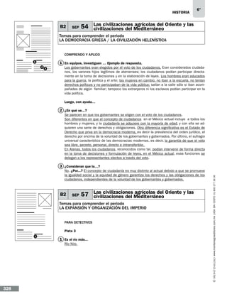 historia

B2

SEP

6°

Las civilizaciones agrícolas del
54 civilizaciones del Mediterráneo Oriente y las

Temas para comprender el periodo
LA DEMOCRACIA GRIEGA / la civilización helenística
Comprendo y aplico
1

1 En equipos, investiguen … Ejemplo de respuesta.
2

3

Los gobernantes eran elegidos por el voto de los ciudadanos. Eran considerados ciudadanos, los varones hijos legítimos de atenienses; los ciudadanos podían participar directamente en la toma de decisiones y en la elaboración de leyes. Los hombres eran educados
para la guerra, la política y el arte; las mujeres en cambio, no iban a la escuela, no tenían
derechos políticos y no participaban de la vida pública; salían a la calle sólo si iban acompañadas de algún familiar; tampoco los extranjeros ni los esclavos podían participar en la
vida política.
Luego, con ayuda…

2 ¿En qué se...?
Se parecen en que los gobernantes se eligen con el voto de los ciudadanos.
Son diferentes en que el concepto de ciudadanos en el México actual incluye a todos los
hombres y mujeres, y la ciudadanía se adquiere con la mayoría de edad, y con ella se adquieren una serie de derechos y obligaciones. Otra diferencia significativa es el Estado de
Derecho que priva en la democracia moderna, es decir la prevalencia del orden jurídico, el
derecho por encima de la voluntad de los gobernantes y gobernados. Por último, el sufragio
universal característico de las democracias modernas, es decir, la garantía de que el voto
sea libre, secreto, personal, directo e intransferible.
En Atenas, todos los ciudadanos, reconocidos como tal, podían intervenir de forma directa
en la toma de decisiones y formulación de leyes, en el México actual, esas funciones se
delegan a los representantes electos a través del voto.
No. ¿Por...? El concepto de ciudadanía es muy distinto al actual debido a que se promueve
la igualdad social y la equidad de género garantiza los derechos y las obligaciones de los
ciudadanos, independientes de la voluntad de los gobernantes y gobernados.

B2

SEP

agrícolas del
57 Las civilizaciones Mediterráneo Oriente y las
civilizaciones del

Temas para comprender el periodo
LA EXPANSIÓN Y ORGANIZACIÓN DEL IMPERIO
Para detectives
Pista 3
1

1 Es el río más...
Río Nilo.

328

www.montenegroeditores.com.mx lada sin costo 01 800 277 36 36

3 ¿Consideran que la…?

 