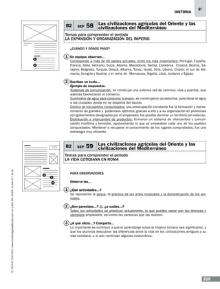historia

B2

SEP

6°

agrícolas del
58 Las civilizaciones Mediterráneo Oriente y las
civilizaciones del

Temas para comprender el periodo
LA EXPANSIÓN Y ORGANIZACIÓN DEL IMPERIO
¿Cuándo y dónde pasó?

1 En equipos observen...

1

Corresponde a más de 40 países actuales, entre los más importantes: Portugal, España,
Francia, Italia, Vaticano, Suiza, Albania, Macedonia, Serbia, Eslovenia, Croacia, Bosnia, Sarajevo, Belgrado, Turquía, Grecia, Albania, Túnez, Israel, Siria, Líbano, Chipre; el sur de Alemania, Hungría y Austria; y el norte de Marruecos, Argelia, Libia, Jordania y Egipto.

2

2 Escriban un texto...
Ejemplo de respuestas.
Sistemas de comunicación: se construyó una extensa red de caminos, vías y puertos, que
además favorecieron el comercio.
Suministro de agua para consumo humano: se construyeron acueductos, para llevar el agua
a las ciudades donde no se disponía del líquido.
Control de los pueblos conquistados: una preocupación constante fue la formación y mantenimiento de grandes y poderosos ejércitos, gracias a ello y a su organización en provincias
con gobernantes designados por el emperador, fue posible dominar un territorio tan extenso.
Distribución e intercambio de productos: formaron un sistema de intercambio y comunicación marítima y terrestre, aprovechando lo que ya empleaban cada uno de los pueblos
conquistados. Mantener o recuperar el conocimiento de los lugares conquistados, fue una
estrategia muy eficiente.

B2

SEP

Las civilizaciones agrícolas del
59 civilizaciones del Mediterráneo Oriente y las

www.montenegroeditores.com.mx lada sin costo 01 800 277 36 36

Temas para comprender el periodo
LA VIDA COTIDIANA EN ROMA

1

Para observadores
2
3

Observa las…

1 ¿Qué actividades...?
Se representa la pesca, la práctica de las artes musicales y la domesticación de los animales.

2 ¿Son parecidas...? Sí. ¿a cuáles...?
Todas las actividades se practican actualmente, lo que pueden variar son las técnicas y
utensilios empleados, así como las personas que las realizan.

3 ¿A qué oficio...? Comparte...
Lo importante es contribuir a que el aprendizaje sobre el imperio romano sea significativo, y
que los alumnos descubran las diferencias entre la vida en las civilizaciones antiguas y su
vida cotidiana, o si aún continuan algunas costumbres.

329

 