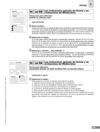 historia

B2

SEP

6°

Las civilizaciones agrícolas del
63 civilizaciones del Mediterráneo Oriente y las

Temas para para reflexionar
EGIPTO: EL DON DEL NILO
Para detectives

1 Revisa las pistas...

1

Porque el río Nilo con su caudal de agua dulce, permitió la supervivencia de seres humanos
y animales. Es el mayor río de África y el más largo del mundo. Las civilizaciones pudieron
desarrollar la pesca, la agricultura y la crianza de animales y al mismo tiempo producir más
alimentos. Nacieron nuevos oficios y se perfeccionaron los conocimientos y el comercio.

2
3

2 Organícense en equipos…
El río Nilo sigue siendo una vía para el intercambio comercial. Además de ser una importante fuente de agua dulce, también es aprovechado en la actualidad para crear represas
fluviales con el propósito de regular el volumen de las aguas de río. La construcción de la
presa de Asuán, la cual se terminó en 1970, permitió dotar de hidroelectricidad a la población aprovechando las inundaciones y la renovación del suelo fértil.

3 Reflexionen y comenten… ¿Hay similitudes...?
Muchas de las actividades principales continúan ejerciéndose: la agricultura, el transporte
comercial, el uso del agua dulce para consumo humano. Sí, son las mismas actividades
con la diferencia de que actualmente se utilizan tecnologías más modernas.

B2

SEP

Las civilizaciones agrícolas del
64 civilizaciones del Mediterráneo Oriente y las

www.montenegroeditores.com.mx lada sin costo 01 800 277 36 36

Temas para reflexionar
alejandro magno, un niño nutrido por la cultura griega

1

Comprendo y aplico

1 Organícense en equipo...
Estas preguntas son sólo un ejemplo, para elaborar su guión:
1. ¿Qué es lo que considera más importante de su educación?
2. ¿Cuál fue una de sus estrategias militares para la defensa de su reino?
3. ¿Cuál fue la conquista militar que más fortaleció a su ejército?
4. ¿Cuál fue su principal problema al tratar de difundir la cultura griega?
5. ¿Qué aspectos cree más importantes para la difusión de la cultura griega?
En este ejercicio es importante promover que los alumnos formulen y exterioricen sus propias dudas, que traten de imaginar las condiciones de vida en los tiempos de Alejandro
Magno, y las relacionen con las condiciones de vida actual.

331

 