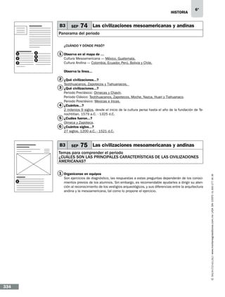 historia

B3

SEP

6°

74 Las civilizaciones mesoamericanas y andinas

Panorama del periodo
¿CUÁNDO Y DÓNDE PASÓ?
1
2
3

4
5
6

1 Observa en el mapa de …
Cultura Mesoamericana ---- México, Guatemala.
Cultura Andina ---- Colombia, Ecuador, Perú, Bolivia y Chile.
Observa la línea...…

2 ¿Qué civilizaciones...?
Teotihuacanos, Zapotecos y Tiahuanacos.

3 ¿Qué civilizaciones...?

Periodo Preclásico: Olmecas y Chavín.
Periodo Clásico: Teotihuacanos, Zapotecos, Moche, Nazca, Huari y Tiahuanaco.
Periodo Posclásico: Mexicas e Incas.
4 ¿Cuántos...?…
2 milenios 9 siglos, desde el inicio de la cultura persa hasta el año de la fundación de Tenochtitlan. 1579 a.C. - 1325 d.C.
5 ¿Cuáles fueron...?
Olmeca y Zapoteca.
6 ¿Cuántos siglos...?
27 siglos. 1200 a.C. - 1521 d.C.

B3

SEP

75 Las civilizaciones mesoamericanas y andinas

1 Organícense en equipos…
1

334

Son ejercicios de diagnóstico, las respuestas a estas preguntas dependerán de los conocimientos previos de los alumnos. Sin embargo, es recomendable ayudarles a dirigir su atención al reconocimiento de los vestigios arqueológicos, y sus diferencias entre la arquitectura
andina y la mesoamericana, tal como lo propone el ejercicio.

www.montenegroeditores.com.mx lada sin costo 01 800 277 36 36

Temas para comprender el periodo
¿CUÁles son las principales características de las civilizaciones
americanas?

 