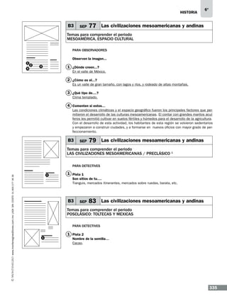 historia

B3

SEP

6°

77 Las civilizaciones mesoamericanas y andinas

Temas para comprender el periodo
MESOAMÉRICA, ESPACIO CULTURAL
Para observadores
Observen la imagen...
1
4

2

1 ¿Dónde creen...?

3

En el valle de México.

2 ¿Cómo es el...?
Es un valle de gran tamaño, con lagos y ríos, y rodeado de altas montañas.

3 ¿Qué tipo de....?
Clima templado.

4 Comenten si estos…
Las condiciones climáticas y el espacio geográfico fueron los principales factores que permitieron el desarrollo de las culturas mesoamericanas. El contar con grandes mantos acuíferos les permitió cultivar en suelos fértiles y húmedos para el desarrollo de la agricultura.
Con el desarrollo de esta actividad, los habitantes de esta región se volvieron sedentarios
y empezaron a construir ciudades, y a formarse en nuevos oficios con mayor grado de perfeccionamiento.

B3

SEP

79 Las civilizaciones mesoamericanas y andinas

Temas para comprender el periodo
las civilizaciones mesoamericanas / PRECLÁSICO 1

www.montenegroeditores.com.mx lada sin costo 01 800 277 36 36

Para detectives
1

1 Pista 1
Son sitios de tu….
Tianguis, mercados itinerantes, mercados sobre ruedas, barata, etc.

B3

SEP

83 Las civilizaciones mesoamericanas y andinas

Temas para comprender el periodo
POSCLÁSICO: TOLTECAS Y MEXICAS
Para detectives
1

1 Pista 2
Nombre de la semilla…
Cacao.

335

 