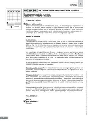 historia

B3

SEP

6°

86 Las civilizaciones mesoamericanas y andinas

Temas para comprender el periodo
POSCLÁSICO: TOLTECAS Y MEXICAS
Comprendo y aplico
1

1 Observa la información...…
2

Esta actividad dependerá de la dinámica del grupo y de la estrategia que implementará el
maestro. Los alumnos pueden elaborar su folleto eligiendo un tema que en particular les
interese, esto permitirá que a la luz del interés personal, se involucren a fondo con la información investigada, y la compartan con el entusiasmo de un experto a sus compañeros.
Un ejemplo de los temas que los alumnos pueden investigar es el siguiente:
Ejemplo de respuesta.
Cultura olmeca
La olmeca es una de las grandes civilizaciones sobre las que se construye la Historia de
México, y comenzó en los actuales estados de Tabasco, Veracruz y Oaxaca, entre los años
1500 a. C al 200 d. C. Son los primeros grupos en conformar el primer complejo cultural
de alcance mesoamericano, producto de una amplia red de comunicación e intercambios
comerciales.
Los arqueólogos del siglo XX llamaron Olmecas a los grupos humanos que habitaron la zona
oriental de Mesoamérica, en la ciudad de La Venta y los centros ceremoniales Tres Zapotes
y San Lorenzo. Antes, el término olmeca había sido usado por los aztecas, para nombrar
a los pobladores de lugares ricos en “hule”, un árbol usado desde entonces para fabricar
utensilios de trabajo y ceremoniales.

Alimentos, pueblo de maíz: fueron una civilización con alta tecnología agrícola, contaron con
acueductos, calendario agrícola, y sistemas de trabajo eficientes, que garantizaban abundantes cosechas.
Arte y arquitectura: fueron los primeros en proyectar y construir obras monumentales y edificios ceremoniales, son considerados los primeros grandes constructores del continente
americano. Demostraron gran capacidad de organización y sofisticados conocimientos de
astronomía, arquitectura y matemáticas. Dominaron la técnica escultórica en pequeño y
gran formato, especializándose en labrar piedras de basalto volcánico, la cuales son muy
duras.
La escultura monumental: tiene su máxima expresión en las conocidas cabezas colosales,
presentes en el área del golfo, en las que generalmente muestran guerreros con apariencia
belicosa, nariz ancha, labios gruesos, rostros grandes y siempre con una expresión tosca.

Para detectives
Pista 3

2 En la actualidad,…
Trueque.

336

www.montenegroeditores.com.mx lada sin costo 01 800 277 36 36

Su tipo de gobierno fue teocrático, los gobernantes fueron al mismo tiempo guerreros, sacerdotes y hombres elegidos por los dioses.

 