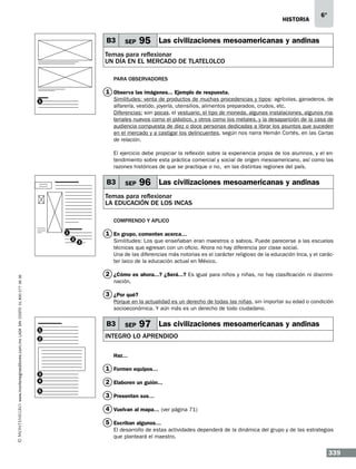 historia

B3

SEP

6°

95 Las civilizaciones mesoamericanas y andinas

Temas para reflexionar
UN DÍA EN EL MERCADO DE TLATELOLCO
Para observadores

1 Observa las imágenes... Ejemplo de respuesta.
Similitudes: venta de productos de muchas procedencias y tipos: agrícolas, ganaderos, de
alfarería, vestido, joyería, utensilios, alimentos preparados, crudos, etc.
Diferencias: son pocas, el vestuario, el tipo de moneda, algunas instalaciones, algunos materiales nuevos como el plástico, y otros como los metales, y la desaparición de la casa de
audiencia compuesta de diez o doce personas dedicadas a librar los asuntos que suceden
en el mercado y a castigar los delincuentes, según nos narra Hernán Cortés, en las Cartas
de relación.

1

El ejercicio debe propiciar la reflexión sobre la experiencia propia de los alumnos, y el entendimiento sobre esta práctica comercial y social de origen mesoamericano, así como las
razones históricas de que se practique o no, en las distintas regiones del país.

B3

SEP

96 Las civilizaciones mesoamericanas y andinas

Temas para reflexionar
LA EDUCACIÓN DE LOS INCAS
Comprendo y aplico

1 En grupo, comenten acerca…

1

www.montenegroeditores.com.mx lada sin costo 01 800 277 36 36

2

3

Similitudes: Los que enseñaban eran maestros o sabios. Puede parecerse a las escuelas
técnicas que egresan con un oficio. Ahora no hay diferencia por clase social.
Una de las diferencias más notorias es el carácter religioso de la educación Inca, y el carácter laico de la educación actual en México.

2 ¿Cómo es ahora...? ¿Será...? Es igual para niños y niñas, no hay clasificación ni discriminación.

3 ¿Por qué?
Porque en la actualidad es un derecho de todas las niñas, sin importar su edad o condición
socioeconómica. Y aún más es un derecho de todo ciudadano.

1
2

B3

SEP

97 Las civilizaciones mesoamericanas y andinas

INTEGRO LO APRENDIDO
Haz...

3
4
5

1 Formen equipos…
2 Elaboren un guión...…
3 Presenten sus…
4 Vuelvan al mapa… (ver página 71)
5 Escriban algunos…
El desarrollo de estas actividades dependerá de la dinámica del grupo y de las estrategias
que planteará el maestro.

339

 