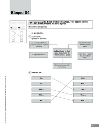 Bloque 04
B4 SEP
1

2

Media
102 La Edaden estaen Europa, y el acontecer de
Oriente
época

Panorama del periodo
Lo que conozco

1 Lean el título...
Ejemplo de respuesta.
La vida de Europa
durante la Edad
Media

Las invasiones bárbaras
y la disolución del imperio
Romano

El imperio Bizantino

La Edad Media en Europa, y el acontecer de
Oriente en esta época

India, China y Japón
durante la Edad
Media

El islam y la expansión
musulmana

www.montenegroeditores.com.mx lada sin costo 01 800 277 36 36

2 Relaciona las...
Re...

Pól...

Ca...

Arm...

Mon...

Cast...

Mah...

Mnas...

Wa...

Cor...

341

 