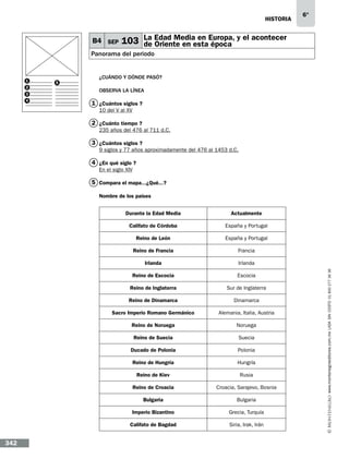 historia

B4 SEP

6°

103 La Edad Media en Europa, y el acontecer
de Oriente en esta época

Panorama del periodo

1
2
3
4

5

¿CUÁNDO Y DÓNDE PASÓ?
Observa la línea…

1 ¿Cuántos siglos…?
10 del V al XV

2 ¿Cuánto tiempo…?
235 años del 476 al 711 d.C.

3 ¿Cuántos siglos…?
9 siglos y 77 años aproximadamente del 476 al 1453 d.C.

4 ¿En qué siglo…?
En el siglo XIV

5 Compara el mapa...¿Qué...?
Nombre de los países…

Califato de Córdoba

España y Portugal

Reino de León

España y Portugal

Reino de Francia

Francia

Irlanda

Irlanda

Reino de Escocia

Escocia

Reino de Inglaterra

Sur de Inglaterra

Reino de Dinamarca

Dinamarca

Sacro Imperio Romano Germánico

Alemania, Italia, Austria

Reino de Noruega

Noruega

Reino de Suecia

Suecia

Ducado de Polonia

Polonia

Reino de Hungría

Hungría

Reino de Kiev

Rusia

Reino de Croacia

Croacia, Sarajevo, Bosnia

Bulgaria

Bulgaria

Imperio Bizantino

Grecia, Turquía

Califato de Bagdad

342

Actualmente

Siria, Irak, Irán

www.montenegroeditores.com.mx lada sin costo 01 800 277 36 36

Durante la Edad Media

 