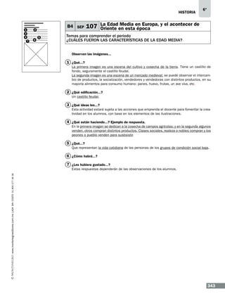 historia

1
3
4

B4 SEP

2

7

6

5

6°

Media
107 La Edaden estaen Europa, y el acontecer de
Oriente
época

Temas para comprender el periodo
¿cuáles fueron las características de la edad media?
Observen las imágenes...

1 ¿Qué...?
La primera imagen es una escena del cultivo y cosecha de la tierra. Tiene un castillo de
fondo, seguramente el castillo feudal.
La segunda imagen es una escena de un mercado medieval; se puede observar el intercambio de productos, la socialización, vendedores y vendedoras con distintos productos, en su
mayoría alimentos para consumo humano: panes, huevo, frutas, un ave viva, etc.

2 ¿Qué edificación...?
Un castillo feudal.

3 ¿Qué ideas les...?
Esta actividad estará sujeta a las acciones que emprenda el docente para fomentar la creatividad en los alumnos, con base en los elementos de las ilustraciones.

4 ¿Qué están haciendo...? Ejemplo de respuesta.
En la primera imagen se dedican a la cosecha de campos agrícolas; y en la segunda algunos
venden, otros compran distintos productos. Clases sociales, realeza o nobles compran y los
peones o pueblo venden para susbsistir.

5 ¿Qué...?
Que representan la vida cotidiana de las personas de los grupos de condición social baja.

6 ¿Cómo habrá...?
7 ¿Les hubiera gustado...?
www.montenegroeditores.com.mx lada sin costo 01 800 277 36 36

Estas respuestas dependerán de las observaciones de los alumnos.

343

 
