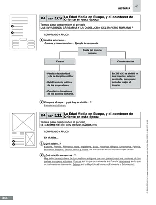 historia

B4 SEP

6°

Media
109 La Edaden estaen Europa, y el acontecer de
Oriente
época

Temas para comprender el periodo
LAS INVASIONES BÁRBARAS Y LA DISOLUCIÓN DEL IMPERIO ROMANO 1

1
2

Comprendo y aplico

1 Analiza este tema…
-Causas y consecuencias… Ejemplo de respuesta.
Caída del imperio
romano
Causas

Consecuencias

- Pérdida de autoridad
y de la disciplina militar

En 295 d.C se dividió en
dos imperios: oriente y
occidente, para poder
defender mejor el
imperio

- Debilitamiento político 	
de los emperadores
- Constantes invasiones 	
de los pueblos bárbaros.

2 Compara el mapa...…¿qué hay en el sitio...…?
Invasiones bárbaras.

Media
111 La Edaden estaen Europa, y el acontecer de
Oriente
época

Temas para comprender el periodo
el nacimiento de los reinos bÁrbaros
Comprendo y aplico
En el Atlas...
1
2

1 ¿Qué países...?
España, Francia, Alemania, Italia, Inglaterra, Suiza, Holanda, Bélgica, Dinamarca, Polonia,
Rumania, Bulgaria, Serbia, Grecia y Rusia, se encuentran entre los más importantes.

2 ¿Qué relación encuentras...?
Hay sólo tres nombres de los pueblos antiguos que son parecidos a los nombres de los
países europeos actuales. Francos en lo que actualmente es Francia. Alamanes en lo que
actualmente es Alemania. Eslavos en la República Eslovaca (Eslovenia o Eslovaquia).

344

www.montenegroeditores.com.mx lada sin costo 01 800 277 36 36

B4 SEP

 