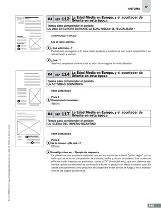 historia

B4 SEP

6°

Media
112 La Edaden estaen Europa, y el acontecer de
Oriente
época

Temas para comprender el periodo
la vida en europa durante la edad media: el feudalismo 1
Comprendo y aplico
Lee el texto anterior,
1
2

1 ¿Qué solicitaba...?
Piedad para entregarse a él, para poder ayudarse y sostenerse con lo que respectaba a su
alimentación y vestido.

2 ¿Qué...?
Servirle y respetarle durante toda su vida. Le entregaba su vida y libertad.

B4 SEP

Media
114 La Edaden estaen Europa, y el acontecer de
Oriente
época

Temas para comprender el periodo
la actividad económica
Para detectives
Pista 1

1 Conocimiento heredado…

1

Álgebra.

www.montenegroeditores.com.mx lada sin costo 01 800 277 36 36

B4 SEP

Media
117 La Edaden estaen Europa, y el acontecer de
Oriente
época

Temas para comprender el periodo
LA IGLESIA DEL IMPERIO BIZANTINO
Para detectives
1
2

Pista 2

1 Se le conoce...¿De qué...?
Pólvora.

2 Investiga cómo se... Ejemplo de respuesta.
La pólvora es una sustancia explosiva que en sus inicios se le llamó “polvo negro” por su
color que se lo da su composición de carbono, azufre y nitrato de potasio. Las modernas
pólvoras están basadas en explosivos, como el TNT (trinitrotolueno), que con diversos elementos reduce su velocidad de combustión a fin de no producir un efecto explosivo puro. Es
usada principalmente como propulsor de proyectiles en las armas de fuego, y en la elaboración de los juegos pirotécnicos.

345

 