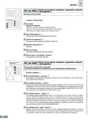 historia

B5 SEP

6°

Inicios de la época moderna: expansión cultural
141 y demográfica

Panorama del periodo

4
1
2
3

5
6

¿CUÁNDO Y DÓNDE PASÓ?

1 Con ayuda…
Ejemplo de respuesta.
1465 d.C. se crea la primera imprenta italiana.
1487 d.C. Construcción del Templo Mayor en Tenochtitlan.
1508-1512 d.C. Miguel Ángel pinta la Capilla Sixtina.

2 ¿Qué acontecimiento...?
El inicio de la Reforma Protestante en 1517 d.C.

3 ¿Cuál de los siguientes...?
Se crea la primera imprenta en Italia en 1465 d.C.

4 ¿Cuántos años pasaron...?
29 años.

5 Observa el mapa…
Se pueden identificar Europa, Asia y África.

6 Mira de nuevo...¿era posible...?¿cómo?...
Sí, rodeando el continente africano.

B5 SEP

3
4

Temas para comprender el periodo
¿POR QUÉ EUROPA SE CONVIRTIÓ EN UN CONTINENTE IMPORTANTE?
En grupo, organicen…:

1 En el ámbito político... ¿por qué...?

Se produjo la unificación de territorios, creándose reinos más grandes, ricos y poderosos,
con un gobernante absoluto.

2 En el ámbito económico... ¿Cómo?

Iniciaron un intenso intercambio comercial entre ciudades, fundaron ferias mercantiles que
congregaban comerciantes de diversas regiones. Intensificaron sus exploraciones usando
vías marítimas, y conquistaron territorios en otros continentes, apropiándose de sus recursos y riquezas; como sucedió en América, África y Asia.

3 En el ámbito cultural...… ¿Qué se...?
Los descubrimientos cartográficos fueron muy importantes, las nuevas cartas de navegación les permitieron llegar a tierras nuevas e inimaginadas hasta entonces. Desarrollaron
técnicas para la construcción de barcos para cruzar los océanos. Los descubrimientos en
medicina y anatomía marcaron el rumbo de la atención médica actual. En todos los ámbitos
del estudio científico hubo grandes y rápidos adelantos, la botánica, la física, las matemáticas, y las leyes, fueron de los más trascendentales.

4 En el ámbito social... ¿Qué…? ¿cómo...?
Idiomas: español, portugués, italiano y francés. Religión cristiana. Perseguían a quienes
cuestionaban la doctrina oficial y se fundaban órdenes religiosas dedicadas a predicar su fe
y a combatir a veces por medios violentos a los que no compartían esta creencia.

350

www.montenegroeditores.com.mx lada sin costo 01 800 277 36 36

1
2

Inicios de la época moderna: expansión cultural
142 y demográfica

 