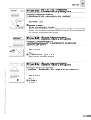 historia

B5 SEP

6°

moderna:
143 Inicios de la época y demográfica
expansión cultural

Temas para comprender el periodo
EL RESURGIMIENTO DE LA VIDA URBANA Y EL COMERCIO 1
Comprendo y aplico
1

1 Reúnanse en equipos...…
Escriban los resultados de la discusión...
Esta actividad dependerá de la dinámica del grupo y de la estrategia que implementará el
maestro, pero serán rescatados temas de crecimiento económico por la actividad comercial
y el único de la comercialización de artesanías.

B5 SEP

moderna:
144 Inicios de la época y demográfica
expansión cultural

Temas para comprender el periodo
las repÚblicas italianas y el florecimiento del comercio
de europa con oriente 1
Para detectives
1

Pista 1

1 Los chinos utilizaron...… ¿Cómo se le...?
Antes: xilografía. Actualmente: imprenta.

www.montenegroeditores.com.mx lada sin costo 01 800 277 36 36

B5 SEP

moderna:
149 Inicios de la época y demográfica
expansión cultural

Temas para comprender el periodo
la caÍda de constantinopla y el cierre de rutas comerciales
Para detectives
1

Pista 2

1 ¿Cuál fue...?
La Biblia.

351

 