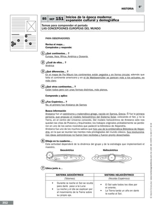 historia

B5 SEP

6°

Inicios de
moderna:
151 expansión la época y demográfica
cultural

Temas para comprender el periodo
LAS CONCEPCIONES EUROPEAS DEL MUNDO
5
2
3
4

1

Para observadores

6
7

Revisa el mapa…
Compáralos y responde:

1 ¿Qué continentes...…?
Europa, Asia, África, América y Oceanía

2 ¿Cuál de ellos...…?
América

3 ¿Qué diferencias...…?
En el mapa de Fra Mauro los continentes están pegados y en forma circular, además que
falta el continente americano y en el de Waldseemüller se parecen más a los actuales, es
más claro.

4 ¿Qué otros continentes...…?
Están todos pero con unas formas distintas, más planos.
Comprendo y aplico

5 ¿Fue Copérnico...…?
Busca información…
Aristarco fue un astrónomo y matemático griego, nacido en Samos, Grecia. Él fue la primera
persona, que propuso el modelo heliocéntrico del Sistema Solar, colocando el Sol, y no la
Tierra, en el centro del Universo conocido. Del modelo heliocéntrico de Aristarco sólo nos
quedan las citas de Plutarco y Arquímedes; los trabajos originales probablemente se perdieron en uno de los varios incendios que padeció la biblioteca de Alejandría.
Aristarco fue uno de los muchos sabios que hizo uso de la emblemática Biblioteca de Alejandría, en la que se reunían las mentes más privilegiadas del mundo clásico. Sus revolucionarias ideas astronómicas no fueron bien recibidas y fueron pronto desechadas.

6 Dibuja en tu cuaderno…
Esta actividad dependerá de la dinámica del grupo y de la estrategia que implementará el
maestro.
Geocéntrica
Heliocéntrica
Venus

Venus

Sol
Tierra
Mercurio

Tierra

Luna

Mercurio

Sol

Marte

7 Ubica junto a…
SISTEMA GEOCÉNTRICO
(Tolomeo)
	 Durante la noche el Sol se oculta
para darle paso a la Luna
	 La noche y el día se explican por
el movimiento de la Tierra sobre
su propio eje.

352

SISTEMA HELIOCÉNTRICO
(Nicolás Copérnico)
	 El Sol sale todos los días por
el oriente.
	 La Tierra tarda un año en darle
la vuelta al Sol.

www.montenegroeditores.com.mx lada sin costo 01 800 277 36 36

No, el primero fue Aristarco de Samos

 