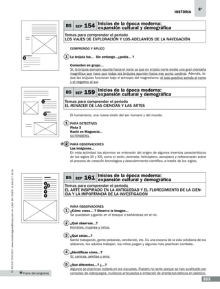 historia

B5 SEP

6°

moderna:
154 Inicios de la época y demográfica
expansión cultural

Temas para comprender el periodo
LOS VIAJES DE EXPLORACIÓN Y LOS ADELANTOS DE LA NAVEGACIÓN
Comprendo y aplico

1 La brújula fue...… Sin embargo...¿podía...…?

1

Comenten en grupo…
Sí, la brújula siempre apunta hacia el norte ya que en el polo norte existe una gran montaña
magnética que hace que todas las brújulas apunten hacia ese punto cardinal. Además, todas las brújulas funcionan bajo el principio del magnetismo: el lado positivo señala al norte
y el negativo al sur.

B5 SEP

moderna:
159 Inicios de la época y demográfica
expansión cultural

Temas para comprender el periodo
EL RENACER DE LAS CIENCIAS Y LAS ARTES

1

2

El humanismo, una nueva visión del ser humano y del mundo.

1 Para detectives
Pista 3
Nació en Maguncia...
GUTENBERG.

2 Para observadores

www.montenegroeditores.com.mx lada sin costo 01 800 277 36 36

Las imágenes...…
En esta actividad los alumnos se enterarán del origen de algunos inventos característicos
de los siglos XX y XXI, como el avión, avioneta, helicóptero, aeroplano y reflexionarán sobre
el proceso de creación tecnológica y descubrimiento científico, a través de los siglos.

B5 SEP
1
3

2

4
5

moderna:
161 Inicios de la época y demográfica
expansión cultural

Temas para comprender el periodo
EL ARTE INSIPIRADO EN LA ANTIGÜEDAD Y EL FLORECIMIENTO DE LA CIENCIA Y LA IMPORTANCIA DE LA INVESTIGACIÓN
Para observadores

1 ¿Cómo crees...…? Observa la imagen...…
Se quedaban jugando en el bosque o bañándose en el río.

2 ¿Qué observas...?
Hombres, mujeres y niños.

3 ¿Qué están...?
Gente trabajando, gente peleando, vendiendo, etc. Es una escena de la vida cotidiana de los
aldeanos, los adultos trabajan, los niños juegan y algunos más practican combate.

4 ¿Identificas cómo...?
Sí, canicas, pelotas y aros.

5 ¿Son diferentes...? ¿...?
Fuera del programa

Algunos se practican todavía en las escuelas. Pueden no serlo porque se han sustituído por
consolas de videojuegos, muñecos articulados e imitación de artefactos bélicos en plástico.

353

 
