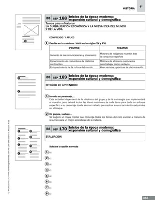 historia

B5 SEP

6°

moderna:
168 Inicios de la época y demográfica
expansión cultural

Temas para reflexionar
LA GLOBALIZACIÓN ECONÓMICA Y LA NUEVA IDEA DEL MUNDO
Y DE LA VIDA
Comprendo y aplico
1

1 Escribe en tu cuaderno… inició en los siglos XV y XVI.
POSITIVO

NEGATIVO

Aumento de las comunicaciones y el comercio

Millones de indígenas muertos tras
la conquista española

Conocimiento de costumbres de distintos
continentes
Enriquecimiento de la cultura del mundo

Millones de africanos capturados
para trabajar como esclavos
Ideas racistas y prácticas de discriminación

B5 SEP

1

moderna:
169 Inicios de la época y demográfica
expansión cultural

INTEGRO LO APRENDIDO
2

1 Inventa un personaje,…
Esta actividad dependerá de la dinámica del grupo y de la estrategia que implementará
el maestro, pero deberá incluir las ideas medulares de cada tema para darte un enfoque
específico a su personaje donde será un método para aplicar sus conocimientos adquiridos
en el bloque.

www.montenegroeditores.com.mx lada sin costo 01 800 277 36 36

2 En grupos, vuelvan…
Se sugiere un mapa mental que contenga todos los temas del ciclo escolar a manera de
resumen para un mejor aprendizaje de la materia.

1

2
3

4

5
6

7
8

B5 SEP

moderna:
170 Inicios de la época y demográfica
expansión cultural

EVALUACIÓN
Subraya la opción correcta

1 b)
2 c)
3 a)
4 c)
5 a)
6 b)
7 c)
8 c)

355

 