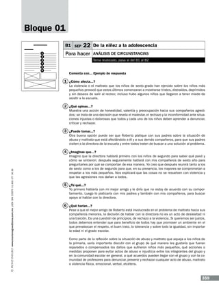Bloque 01
B1 SEP
1
2
3
4
5
6

22 De la niñez a la adolescencia

Para hacer

Análisis de circunstancias
Tema reubicado, pasa al del B1 al B2

Comenta con... Ejemplo de respuesta

1 ¿Cómo afecta...?
La violencia o el maltrato que los niños de sexto grado han ejercido sobre los niños más
pequeños provocó que estos últimos comenzaran a mostrarse tristes, distraídos, deprimidos
y sin deseos de salir al recreo; incluso hubo algunos niños que llegaron a tener miedo de
asistir a la escuela.

2 ¿Qué opinas...?
Muestra una acción de honestidad, valentía y preocupación hacia sus compañeros agredidos; se trata de una decisión que revela el malestar, el rechazo y la inconformidad ante situaciones injustas o dolorosas que todos y cada uno de los niños deben aprender a denunciar,
criticar y rechazar.

3 ¿Puede tomar...?
Otra buena opción puede ser que Roberto platique con sus padres sobre la situación de
abuso y maltrato que está afectándolo a él y a sus demás compañeros, para que sus padres
visiten a la directora de la escuela y entre todos traten de buscar a una solución al problema.

www.montenegroeditores.com.mx lada sin costo 01 800 277 36 36

4 ¿Imaginas que...?
Imagino que la directora hablará primero con los niños de segundo para saber qué pasó y
cómo se sintieron; después seguramente hablará con mis compañeros de sexto año para
preguntarles por qué se comportan de esa manera. Yo creo que después reunirá tanto a los
de sexto como a los de segundo para que, en su presencia, los mayores se comprometan a
respetar a los más pequeños. Nos explicará que las cosas no se resuelven con violencia y
que las agresiones nos dañan a todos.

5 ¿Tú qué...?
Yo primero hablaría con mi mejor amigo y le diría que no estoy de acuerdo con su comportamiento. Luego lo platicaría con mis padres y también con mis compañeros, para buscar
apoyo al hablar con la directora.

6 ¿Qué harían...?
Pese a que el mejor amigo de Roberto está involucrado en el problema de maltrato hacia sus
compañeros menores, la decisión de hablar con la directora no es un acto de deslealtad ni
una traición. Es una cuestión de principios, de rechazo a la violencia. Si queremos ser justos,
todos debemos entender que para beneficio de todos hay que promover un ambiente en el
que prevalezcan el respeto, el buen trato, la tolerancia y sobre todo la igualdad, sin importar
la edad ni el grado escolar.
Como parte de la reflexión sobre la situación de abuso y maltrato que aqueja a los niños de
la primaria, sería importante discutir con el grupo de qué manera les gustaría que fueran
reparados o compensados los daños que sufrieron niños más pequeños, qué acciones o
medidas proponen para evitar actos de abuso e injusticia entre los integrantes del grupo y
en la comunidad escolar en general, a qué acuerdos pueden llegar con el grupo y con la comunidad de profesores para denunciar, prevenir y rechazar cualquier acto de abuso, maltrato
o violencia física, emocional, verbal, etcétera.

359

 