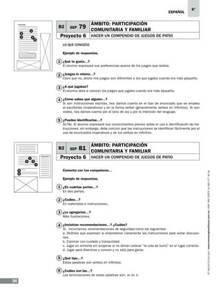 eSPAÑOL

B2
1

2
3

4

5

SEP

6°

ÁMBITO: PARTICIPACIÓN

79 COMUNITARIA Y FAMILIAR

Proyecto 6
	

HACER UN COMPENDIO DE JUEGOS DE PATIO

LO QUE CONOZCO
Ejemplo de respuestas.

1 ¿Qué te gusta…?

El alumno expresará sus preferencias acerca de los juegos que realiza.

2 ¿Juegas lo mismo…?

Claro que no, ahora mis juegos son diferentes a los que jugaba cuando era más pequeño.

3 ¿A qué jugabas?

El alumno dará a conocer los juegos que jugaba cuando era más pequeño.

4 ¿Cómo sabes que alguien…?

Si son instrucciones escritas, nos damos cuenta en el tipo de enunciado que se emplea
al escribirlas (imperativos) y en la forma verbal (generalmente verbos en infinitivo). Si son
orales, nos damos cuenta por el tono de voz y por la intención del lenguaje.

5 ¿Puedes identificarlas…?

Sí/No. El alumno expresará sus conocimientos previos sobre el uso e identificación de instrucciones, sin embargo, debe concluir que las instrucciones se identifican fácilmente por el
uso de enunciados imperativos y de los verbos en infinitivo.

B2
2

1

SEP

Proyecto 6

3

ÁMBITO: PARTICIPACIÓN

81 COMUNITARIA Y FAMILIAR
HACER UN COMPENDIO DE JUEGOS DE PATIO

5
6

Comenta con tus compañeros…
Ejemplo de respuestas.

1 ¿En cuántas partes…?
En dos partes.

2 ¿Cuáles…?

En materiales e instrucciones.

3 ¿Le agregarían…?
Más ilustraciones.

4 ¿Incluirían recomendaciones…? ¿Cuáles?

Sí, incluiríamos recomendaciones de seguridad como las siguientes:
a. Pedirles que expresen si entendieron claramente las instrucciones para evitar discusiones.
b. Caminar con cuidado y tranquilidad.
c. Jugar en armonía sin enojarse si no atinan colocar “la cola de burro” en el lugar correcto.
d. Jugar para divertirse y convivir y no sólo para ganar.

5 ¿Qué tipo…?
Estas palabras son verbos en infinitivo.

6 ¿Cuáles son las…?
Las terminaciones de estas palabras son: ar, er, ir.

36

www.montenegroeditores.com.mx lada sin costo 01 800 277 36 36

4

 