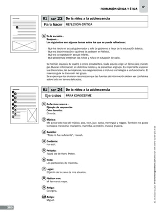formación cívica y ética

B1
1

SEP

23

Para hacer

6°

De la niñez a la adolescencia
Reflexión crítica

1 En la escuela...
Busquen...
Los siguientes son algunos temas sobre los que se puede reflexionar:
·
·
·
·

Qué
Qué
Qué
Qué

ha hecho el actual gobernador o jefe de gobierno a favor de la educación básica.
es discriminación y quiénes la padecen en México.
es la explotación sexual infantil.
problemas enfrentan los niños y niñas en situación de calle.

Se forman equipos de cuatro o cinco estudiantes. Cada equipo elige un tema para investigar. Buscan información en distintos medios y la presentan al grupo. Es importante exponer
las diferencias, las semejanzas, las exageraciones o incluso los halagos a un funcionario. El
maestro guía la discusión del grupo.
Se espera que los alumnos reconozcan que las fuentes de información deben ser confiables
sobre todo en temas delicados.

3
5
7
9

B1
2
4
6
8

10
11
12
13

SEP

24

Ejercicios

De la niñez a la adolescencia
Para conocerme

1 Reflexiona acerca...
Ejemplo de respuestas.
Color favorito:
El verde.

2 Música:
Me gusta todo tipo de música, pop, rock, jazz, salsa, merengue y reggae. También me gusta
la música mexicana: mariachis, marimba, acordeón, música grupera.

3 Canción:
“Todo no fue suficiente”, Ha-ash.

4 Cantante:
Ha–ash.

5 Película:
Todas las de Harry Potter.

6 Ropa:
Los pantalones de mezclilla.

7 Lugar:
El jardín de la casa de mis abuelos.

8 Platicar con:
Mi hermana mayor.

9 Amiga:
Georgina.

10 Amigo:
Miguel.

360

www.montenegroeditores.com.mx lada sin costo 01 800 277 36 36

1

 