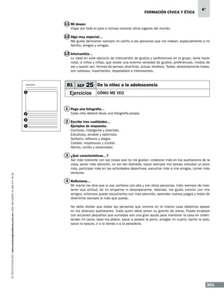 formación cívica y ética

6°

11 Mi deseo:
Viajar por todo el país e incluso conocer otros lugares del mundo.

12 Algo muy especial…
Me gusta demostrar siempre mi cariño a las personas que me rodean, especialmente a mi
familia, amigos y amigas.

13 Intercambia…
Lo ideal en este ejercicio de intercambio de gustos y preferencias en el grupo, sería hacer
notar, a niños y niñas, que existe una enorme variedad de gustos, preferencias, modos de
ser y querer ser; formas de pensar, divertirse, actuar, etcétera. Todas, absolutamente todas,
son valiosas, importantes, respetables e interesantes.

B1 SEP
1

25

Ejercicios

De la niñez a la adolescencia
Cómo me veo

1 Pega una fotografía…
2
3
4

Cada niño deberá llevar una fotografía propia.

2 Escribe tres cualidades…
Ejemplos de respuesta.
Cariñoso, inteligente y divertido.
Estudioso, amable y optimista.
Solitario, reflexivo y alegre.
Callado, respetuoso y cordial.
Atento, cortés y observador.

www.montenegroeditores.com.mx lada sin costo 01 800 277 36 36

3 ¿Qué características…?
Ser más tolerante con las cosas que no me gustan, colaborar más en los quehaceres de la
casa, poner más atención, no ser tan distraído, hacer siempre mis tareas, estudiar un poco
más, participar más en las actividades deportivas, escuchar más a mis amigos, comer más
verduras.

4 Reflexiona…
Mi mamá me dice que si soy cariñoso con ella y con otras personas, trato siempre de mantener esa actitud, de no enojarme ni desesperarme. Además, me gusta convivir con mis
amigos; entonces puedo escucharlos con más atención, aprender nuevos juegos y tratar de
divertirme siempre lo más que pueda.
No debo olvidar que todas las personas que vivimos en la misma casa debemos apoyar
en los diversos quehaceres. Cada quien debe poner su granito de arena. Puedo empezar
con acciones pequeñas que sumadas son una gran ayuda para mantener la casa en orden:
tender mi cama, lavar los platos, sacar a pasear al perro, arreglar mi cuarto, barrer la sala,
sacar la basura, ir a la tienda o a la panadería.

361

 