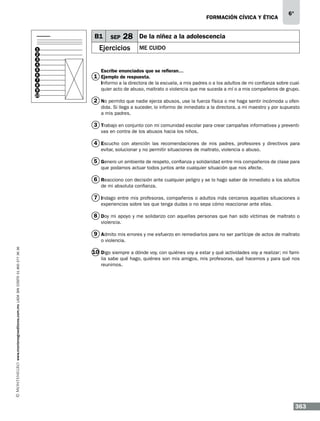 formación cívica y ética

B1
1
2
3
4
5
6
7
8
9
10

SEP

28

Ejercicios

6°

De la niñez a la adolescencia
Me cuido

Escribe enunciados que se refieran…

1 Ejemplo de respuesta.

Informo a la directora de la escuela, a mis padres o a los adultos de mi confianza sobre cualquier acto de abuso, maltrato o violencia que me suceda a mí o a mis compañeros de grupo.

2 No permito que nadie ejerza abusos, use la fuerza física o me haga sentir incómoda u ofendida. Si llega a suceder, lo informo de inmediato a la directora, a mi maestro y por supuesto
a mis padres.

3 Trabajo en conjunto con mi comunidad escolar para crear campañas informativas y preventivas en contra de los abusos hacia los niños.

4 Escucho con atención las recomendaciones de mis padres, profesores y directivos para
evitar, solucionar y no permitir situaciones de maltrato, violencia o abuso.

5 Genero un ambiente de respeto, confianza y solidaridad entre mis compañeros de clase para
que podamos actuar todos juntos ante cualquier situación que nos afecte.

6 Reacciono con decisión ante cualquier peligro y se lo hago saber de inmediato a los adultos
de mi absoluta confianza.

7 Indago entre mis profesoras, compañeros o adultos más cercanos aquellas situaciones o
experiencias sobre las que tenga dudas o no sepa cómo reaccionar ante ellas.

8 Doy mi apoyo y me solidarizo con aquellas personas que han sido víctimas de maltrato o
violencia.

9 Admito mis errores y me esfuerzo en remediarlos para no ser partícipe de actos de maltrato
www.montenegroeditores.com.mx lada sin costo 01 800 277 36 36

o violencia.

10 Digo siempre a dónde voy, con quiénes voy a estar y qué actividades voy a realizar; mi familia sabe qué hago, quiénes son mis amigos, mis profesoras, qué hacemos y para qué nos
reunimos.

363

 