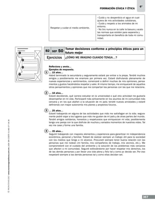 formación cívica y ética

Respetar y cuidar el medio ambiente.

B2 SEP

1

2

3

4

50

Ejercicios

6°

· Cuido y no desperdicio el agua en cualquiera de mis actividades cotidianas.
· Cuido y respeto a los animales de mi
entorno.
· No tiro nunca en la calle la basura y acato
las normas que existen para separarla y
transportarla en beneficio de toda mi comunidad.

Tomar decisiones conforme a principios éticos para un
futuro mejor
¿Cómo me imagino cuando tenga…?

Reflexiona y anota…
Ejemplos de respuesta.
1 … 15 años…
Habré terminado la secundaria y seguramente estaré por entrar a la prepa. Tendré muchos
amigos y posiblemente me enamore por primera vez. Estaré disfrutando plenamente de
nuevas experiencias y sentimientos, comenzaré a definir muchas de mis opiniones, pensamientos y gustos haciéndolos respetar y valer. Al mismo tiempo, me enriqueceré de aquellos
otros pensamientos y opiniones que me compartan las personas con las que me relacione.

2 … 18 años…
Estaré decidiendo, qué carrera estudiar en la universidad o qué otra actividad me gustaría
desempeñar en mi vida. Participaré más activamente en los asuntos de mi comunidad más
cercana y en los que atañen a la situación de mi país; tendré nuevas amistades y estaré
definiendo con mayor autonomía mis planes y proyectos futuros.

www.montenegroeditores.com.mx lada sin costo 01 800 277 36 36

3 … 25 años…
Estaré trabajando en alguna de las actividades que más me satisfagan en la vida; seguramente podré viajar a los lugares que más me gusten de mi país y de otras partes del mundo.
Tendré amigos solidarios, honestos y respetuosos que enriquezcan mi vida; posiblemente
tenga una pareja con la que disfrute de muchos y variados momentos de nuestras vidas. Tal
vez me case y forme una familia.

4 … 35 años…
Seguiré trabajando con mayores elementos y experiencia para garantizar mi independencia
económica, personal y familiar. Trataré de realizar siempre un trabajo útil para la sociedad
con los medios que tenga a mi alcance. Procuraré siempre tener buena relación con las
personas que me rodean (mi familia, mis compañeros de trabajo, mis vecinos, etc.). Me
comprometeré con el cuidado del ambiente y la solución de los problemas más cercanos
que afecten a mi comunidad. Seguiré esforzándome por hacer respetar mis derechos, los
de las demás personas y por llevar una vida plena y feliz tal y como yo decida ser. Por eso
respetaré siempre a las demás personas tal y como ellas decidan ser.

367

 
