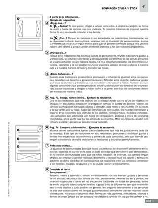 formación cívica y ética

5

6°

A partir de la información…
Ejemplo de respuestas.
2 ¿Crees que...?
Sí	 ¿Cuáles? Si nos quieren obligar a pensar como ellos, a adoptar su religión, su forma
de vestir y hasta de caminar, eso nos molesta. Si nosotros tratamos de imponer nuestra
forma de ser, eso puede molestar a los demás.
No	 ¿Por...? Porque las naciones y las sociedades se caracterizan precisamente por
su diversidad cultural, gastronómica, religiosa; por la diversidad de pensamientos, gustos
y preferencias. No existe ningún motivo para que se generen conflictos porque mis vecinos
hablen otro idioma o porque coman alimentos distintos a los que nosotros preparamos.

3 ¿Por qué es...?
Porque si no respetamos las distintas formas de pensamiento, religión, tradiciones, gustos y
preferencias, se estarían violentando y obstaculizando los derechos de las demás personas
se estaría actuando de una manera injusta. Es muy importante respetar las diferencias culturales, valorarlas y de ser posible incorporar aspectos valiosos de esas culturas a nuestra
vida y a nuestra manera de hacer y concebir las cosas.

4 ¿Cómo fortalecen...?
Cuando esas tradiciones y costumbres promueven y refuerzan la igualdad entre las personas, respetan sus derechos y generan bienestar y felicidad entre la gente, podemos pensar
que esas costumbres y tradiciones nos benefician y fortalecen a todos. También existen
algunas costumbres que pueden perjudicar, anular u obstaculizar los derechos de las personas, causar injusticias y denigrar o hacer sufrir a la gente; este tipo de costumbres deben
ser miradas de manera crítica.

www.montenegroeditores.com.mx lada sin costo 01 800 277 36 36

5 Pág. 73. Indaga, narra e ilustra… Ejemplo de respuesta.
Una de las tradiciones que más disfruto de la entidad donde vivo es el Día de Muertos en
Mixquic; en ese pueblo, situado en la delegación Tláhuac al sureste del Distrito Federal, las
familias confeccionan hermosos altares u ofrendas para recibir a los muertos en su visita
a lo que antes era su hogar. Según las creencias de este pueblo, los muertos comienzan a
llegar el 1º de noviembre para disfrutar de los platillos, comidas, frutas y bebidas preferidas.
Los panteones son adornados con flores de cempasúchil, gladiolas y miles de veladoras
encendidas, allí la gente reza por las almas de su muertos. Miles de personas acuden año
con año a visitar y presenciar esta hermosa tradición.
6

7

8

6 Pág. 74. Compara la información… Ejemplos de respuesta.
Muchos de mis compañeros dijeron que las tradiciones que más les gustaban era la de día
de muertos. Este tipo de tradiciones no sólo reconocen, promueven y visibilizan gustos y
formas muy específicas de convivencia y valores de cada comunidad, sino que además prolongan la existencia de estas tradiciones al realizarlas y difundirlas periódicamente.

7 Reflexiona acerca…
La igualdad de oportunidades para que todas las personas se desarrollen plenamente en todos los aspectos de su vida es la base de toda sociedad que promueve la vida democrática.
Si no existen oportunidades para que los niños estudien, se diviertan, sus padres tengan
empleo, se empieza a generar malestar, desinterés y rechazo hacia los valores y formas de
gobierno de dicha sociedad; en consecuencia las relaciones entre las personas comienzan
a ser hostiles, injustas, desiguales y no se puede convivir armónicamente.

8 Completa el texto…
Para promover…
Respeto, valoro y aprendo a convivir armónicamente con los diversos grupos y personas
de mi entidad, reconozco sus formas de vida, pensamiento, maneras de ser y pensar, me
muestro respetuosa y cordial en los encuentros cotidianos con todas las personas; antes
de emitir un juicio sobre cualquier persona o grupo trato de informarme para que mi opinión
sea lo más objetiva y justa posible; en general, les pregunto directamente a las personas
de esa otra cultura (como mis amigas guatemaltecas) siempre me cuentan muchas cosas
interesantes. No critico ni desprecio otras formas de vida, opiniones, costumbres, idiomas o
formas de vestir porque son tan valiosas y respetables como lo son las que me definen a mí.

369

 