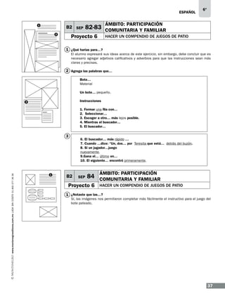 ESPAÑOL
1

B2 SEP
2

6°

ÁMBITO: PARTICIPACIÓN

82-83 COMUNITARIA Y FAMILIAR

Proyecto 6

HACER UN COMPENDIO DE JUEGOS DE PATIO

1 ¿Qué harías para…?
El alumno expresará sus ideas acerca de este ejercicio, sin embargo, debe concluir que es
necesario agregar adjetivos calificativos y adverbios para que las instrucciones sean más
claras y precisas.

2 Agrega las palabras que…
Bote…	
Material
Un bote… pequeño.
Instrucciones

3

1.
2.
3.
4.
5.

www.montenegroeditores.com.mx lada sin costo 01 800 277 36 36

3

1

Formar una fila con…
Seleccionar…
Escoger a otro… más lejos posible.
Mientras el buscador…
El buscador…

6. El buscador… más rápido …
7. Cuando …dice: “Un, dos… por Teresita que está… detrás del buzón.
8. Si un jugador…juego
nuevamente.
9.Gana el… último en…
10. El siguiente… encontró primeramente.

B2

SEP

ÁMBITO: PARTICIPACIÓN

84 COMUNITARIA Y FAMILIAR

Proyecto 6

HACER UN COMPENDIO DE JUEGOS DE PATIO

1 ¿Notaste que las…?

Sí, las imágenes nos permitieron completar más fácilmente el instructivo para el juego del
bote pateado.

37

 