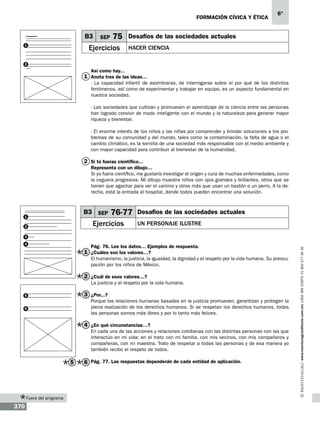 formación cívica y ética

B3
1

SEP

75

Ejercicios

6°

Desafíos de las sociedades actuales
Hacer ciencia

2

Así como hay...

1 Anota tres de las ideas…
- La capacidad infantil de asombrarse, de interrogarse sobre el por qué de los distintos
fenómenos, así como de experimentar y trabajar en equipo, es un aspecto fundamental en
nuestra sociedad.
- Las sociedades que cultivan y promueven el aprendizaje de la ciencia entre las personas
han logrado convivir de modo inteligente con el mundo y la naturaleza para generar mayor
riqueza y bienestar.
- El enorme interés de los niños y las niñas por comprender y brindar soluciones a los problemas de su comunidad y del mundo, tales como la contaminación, la falta de agua o el
cambio climático, es la semilla de una sociedad más responsable con el medio ambiente y
con mayor capacidad para contribuir al bienestar de la humanidad.

2 Si tú fueras científico...
Representa con un dibujo…
Si yo fuera científico, me gustaría investigar el origen y cura de muchas enfermedades, como
la ceguera progresiva. Mi dibujo muestra niños con ojos grandes y brillantes, otros que se
tienen que agachar para ver el camino y otros más que usan un bastón o un perro. A la derecha, está la entrada al hospital, donde todos pueden encontrar una solución.

B3 SEP

1

76-77

Ejercicios

2

Desafíos de las sociedades actuales
Un personaje ilustre

4

Pág. 76. Lee los datos… Ejemplos de respuesta.

1 ¿Cuáles son los valores…?

El humanismo, la justicia, la igualdad, la dignidad y el respeto por la vida humana. Su preocupación por los niños de México.

2 ¿Cuál de esos valores…?
La justicia y el respeto por la vida humana.

3 ¿Por...?

5

Porque las relaciones humanas basadas en la justicia promueven, garantizan y protegen la
plena realización de los derechos humanos. Si se respetan los derechos humanos, todas
las personas somos más libres y por lo tanto más felices.

6

4 ¿En qué circunstancias…?
En cada una de las acciones y relaciones cotidianas con las distintas personas con las que
interactúo en mi vida: en el trato con mi familia, con mis vecinos, con mis compañeros y
compañeras, con mi maestra. Trato de respetar a todas las personas y de esa manera yo
también recibo el respeto de todos.

5

Fuera del programa

370

6 Pág. 77. Las respuestas dependerán de cada entidad de aplicación.

www.montenegroeditores.com.mx lada sin costo 01 800 277 36 36

3

 