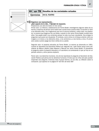 formación cívica y ética

B3
1

SEP

78

Ejercicios

6°

Desafíos de las sociedades actuales
En el teatro

1 Organicen una representación…
¿Qué aspecto de la vida…? Ejemplo de respuesta.
Preparamos una obra de teatro en tres actos.
Primer acto: La infancia y adolescencia de Torres Bodet. Investigamos algunos datos de su
familia y tratamos de pensar cómo habrá sido cuando tenía nuestra edad. Si escribió un libro
a los dieciséis años, nos imaginamos que era un alumno brillante y, sobre todo, muy dedicado. La escena que elegimos fue una fiesta, cuando el niño Jaime Torres Bodet cumplió trece
años. Sus papás están muy contentos porque ha sido muy buen estudiante. Sus amigos le
preguntan qué quiere ser de grande. Él contesta, como vimos en el bloque anterior, cómo se
imagina a sí mismo a los dieciocho años, a los veinticinco y a los treinta y cinco. El primer
acto acaba cuando apaga las trece velitas de su pastel.
Segundo acto: el proyecto educativo de Torres Bodet. La escena se desarrolla en 1961,
cuando es Secretario de Educación Pública por segunda vez. José Carlos actuó como presidente de México (Adolfo López Mateos) y Manuel fue Jaime Torres Bodet. El presidente
le pregunta sobre el proyecto educativo y el secretario va contestando lo que ya hizo en un
período anterior y cómo piensa ampliarlo.

www.montenegroeditores.com.mx lada sin costo 01 800 277 36 36

Tercer acto: Los derechos humanos. Una de las reporteras le pregunta al Secretario de Educación Pública qué piensa de los derechos humanos. Él dice que los niños del país pueden
responder esa pregunta. Entonces todo el grupo leemos, en voz alta, su reflexión sobre la
civilización, que aparece en la página 67 del libro de texto SEP
.

Fuera del programa

371

 