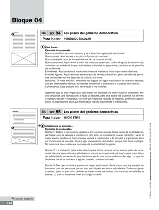 Bloque 04
B4

1

SEP

94

Para hacer

Los pilares del gobierno democrático
Periódico escolar

1 Para hacer...
Ejemplos de respuesta.
Nuestro periódico va a ser mensual y va a tener las siguientes secciones:
Nuestro país. Aquí vamos a incluir la información nacional.
Nuestro estado. Aquí incluimos información de nuestra ciudad.
Nuestra escuela. Aquí vamos a tratar los distintos proyectos: cuidar el agua y la electricidad,
mantener un ambiente limpio, actividades culturales o deportivas, cambios en la plantilla
de profesores.
Efemérides. Aquí anotamos los acontecimientos históricos más importantes del mes.
Grandes figuras. Aquí hacemos semblanzas de héroes y heroínas, pero también de personas destacadas en los deportes, la cultura, las artes.
Nosotros. En esta sección, anotamos los logros de algún estudiante de nuestra escuela,
sea por desempeño escolar, actividades deportivas o culturales o cualquier otro mérito.
Comentarios. Este espacio está reservado a los lectores.
Sabemos que lo más importante para hacer un periódico es tener material suficiente. Por
ello lanzamos una convocatoria a toda la escuela, para que todos los alumnos se animen
a escribir, dibujar y fotografiar. Una vez que hayamos reunido el material, podremos decidir
cómo lo organizamos para que el periódico resulte equilibrado e interesante.

SEP

95

Para hacer

Los pilares del gobierno democrático
Juicio ético

1 Analicemos un ejemplo...

1

Ejemplos de respuestas.
Opción 1: Deben ir los mejores jugadores. En nuestra escuela, todos tienen la posibilidad de
participar, pero si salimos a competir en otro sitio, es importante buscar el triunfo. Hacer el
mejor equipo posible es bueno porque vamos a representar a la escuela y si ganamos será
un triunfo para la escuela. Eso es algo conveniente para todos, porque nos dará prestigio.
No debemos hacer nada que nos aleje de la posibilidad de ganar.
Opción 2: La invitación debe estar abierta para todos, porque todos somos parte de la escuela. Hemos aprendido que el trabajo en equipo es importante, es bueno para crear lazos
de solidaridad y conveniente para hacernos sentir que todos podemos dar algo. Lo que no
debemos hacer es rechazar a alguien usando cualquier pretexto.
Opción 3: Dar oportunidad a quienes no hayan participado. Sería bueno que los equipos se
formaran con las personas que no han participado en estas actividades. Podemos ganar
o perder, pero lo que nos conviene es estar todos contentos con distintas actividades o
tareas. Lo que no debemos hacer es obligar a nadie.

Fuera del programa

372

www.montenegroeditores.com.mx lada sin costo 01 800 277 36 36

B4

 